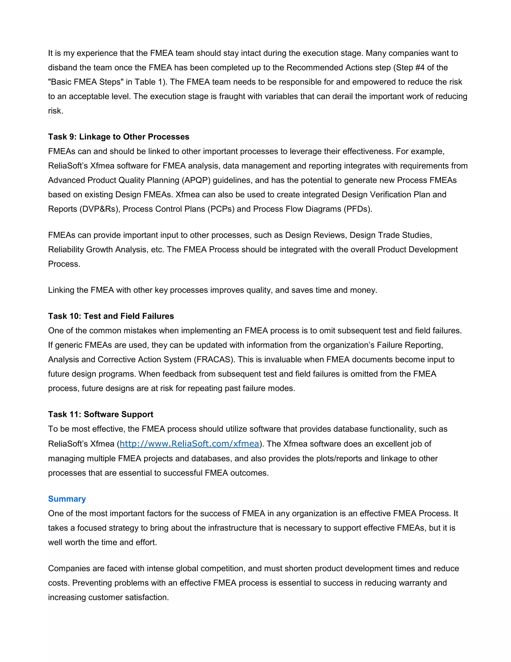 It is my experience that the FMEA team should stay intact during the execution stage. Many companies want to
disband the team once the FMEA has been completed up to the Recommended Actions step (Step #4 of the
"Basic FMEA Steps" in Table 1). The FMEA team needs to be responsible for and empowered to reduce the risk
to an acceptable level. The execution stage is fraught with variables that can derail the important work of reducing
risk.
Task 9: Linkage to Other Processes
FMEAs can and should be linked to other important processes to leverage their effectiveness. For example,
ReliaSoft’s Xfmea software for FMEA analysis, data management and reporting integrates with requirements from
Advanced Product Quality Planning (APQP) guidelines, and has the potential to generate new Process FMEAs
based on existing Design FMEAs. Xfmea can also be used to create integrated Design Verification Plan and
Reports (DVP&Rs), Process Control Plans (PCPs) and Process Flow Diagrams (PFDs).
FMEAs can provide important input to other processes, such as Design Reviews, Design Trade Studies,
Reliability Growth Analysis, etc. The FMEA Process should be integrated with the overall Product Development
Process.
Linking the FMEA with other key processes improves quality, and saves time and money.
Task 10: Test and Field Failures
One of the common mistakes when implementing an FMEA process is to omit subsequent test and field failures.
If generic FMEAs are used, they can be updated with information from the organization’s Failure Reporting,
Analysis and Corrective Action System (FRACAS). This is invaluable when FMEA documents become input to
future design programs. When feedback from subsequent test and field failures is omitted from the FMEA
process, future designs are at risk for repeating past failure modes.
Task 11: Software Support
To be most effective, the FMEA process should utilize software that provides database functionality, such as
ReliaSoft’s Xfmea (http://www.ReliaSoft.com/xfmea). The Xfmea software does an excellent job of
managing multiple FMEA projects and databases, and also provides the plots/reports and linkage to other
processes that are essential to successful FMEA outcomes.
Summary
One of the most important factors for the success of FMEA in any organization is an effective FMEA Process. It
takes a focused strategy to bring about the infrastructure that is necessary to support effective FMEAs, but it is
well worth the time and effort.
Companies are faced with intense global competition, and must shorten product development times and reduce
costs. Preventing problems with an effective FMEA process is essential to success in reducing warranty and
increasing customer satisfaction.
 
