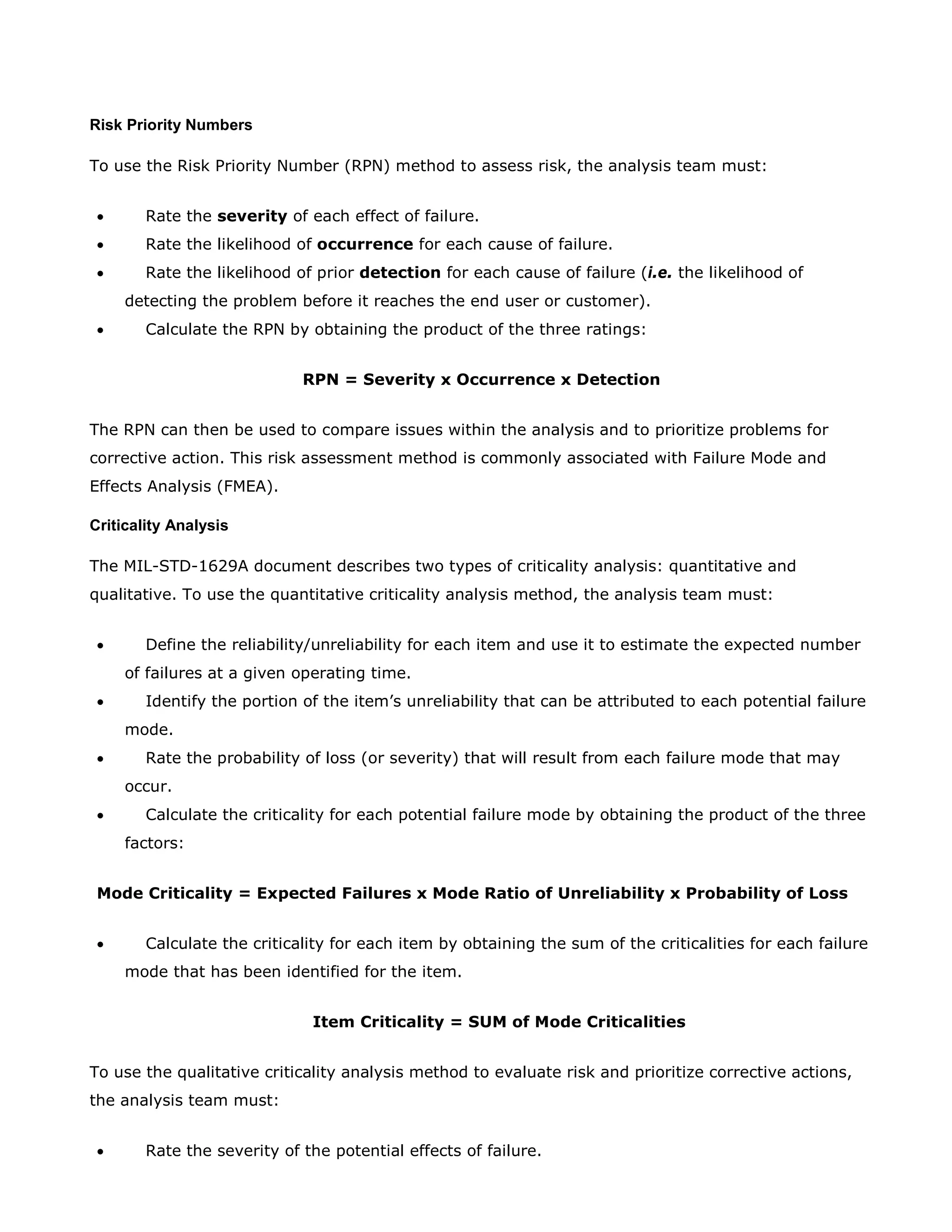 Risk Priority Numbers
To use the Risk Priority Number (RPN) method to assess risk, the analysis team must:
• Rate the severity of each effect of failure.
• Rate the likelihood of occurrence for each cause of failure.
• Rate the likelihood of prior detection for each cause of failure (i.e. the likelihood of
detecting the problem before it reaches the end user or customer).
• Calculate the RPN by obtaining the product of the three ratings:
RPN = Severity x Occurrence x Detection
The RPN can then be used to compare issues within the analysis and to prioritize problems for
corrective action. This risk assessment method is commonly associated with Failure Mode and
Effects Analysis (FMEA).
Criticality Analysis
The MIL-STD-1629A document describes two types of criticality analysis: quantitative and
qualitative. To use the quantitative criticality analysis method, the analysis team must:
• Define the reliability/unreliability for each item and use it to estimate the expected number
of failures at a given operating time.
• Identify the portion of the item’s unreliability that can be attributed to each potential failure
mode.
• Rate the probability of loss (or severity) that will result from each failure mode that may
occur.
• Calculate the criticality for each potential failure mode by obtaining the product of the three
factors:
Mode Criticality = Expected Failures x Mode Ratio of Unreliability x Probability of Loss
• Calculate the criticality for each item by obtaining the sum of the criticalities for each failure
mode that has been identified for the item.
Item Criticality = SUM of Mode Criticalities
To use the qualitative criticality analysis method to evaluate risk and prioritize corrective actions,
the analysis team must:
• Rate the severity of the potential effects of failure.
 