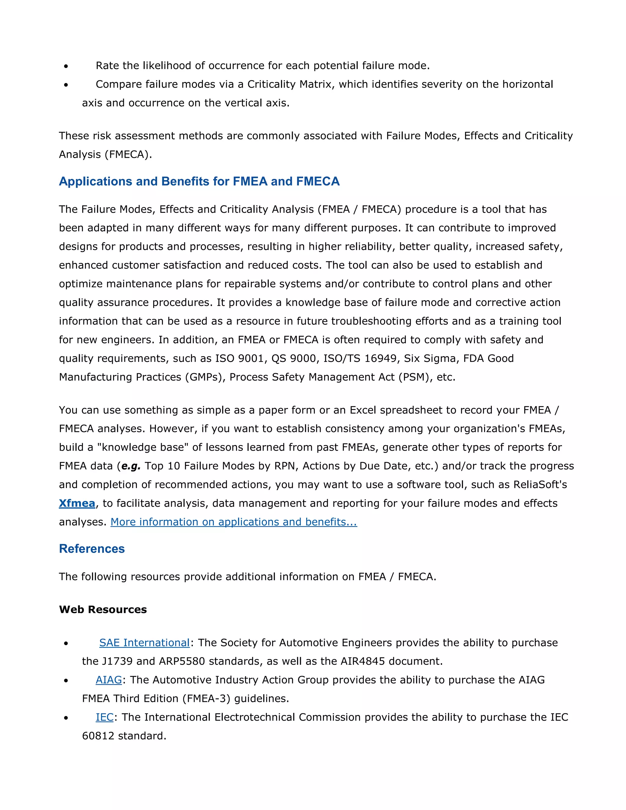 • Rate the likelihood of occurrence for each potential failure mode.
• Compare failure modes via a Criticality Matrix, which identifies severity on the horizontal
axis and occurrence on the vertical axis.
These risk assessment methods are commonly associated with Failure Modes, Effects and Criticality
Analysis (FMECA).
Applications and Benefits for FMEA and FMECA
The Failure Modes, Effects and Criticality Analysis (FMEA / FMECA) procedure is a tool that has
been adapted in many different ways for many different purposes. It can contribute to improved
designs for products and processes, resulting in higher reliability, better quality, increased safety,
enhanced customer satisfaction and reduced costs. The tool can also be used to establish and
optimize maintenance plans for repairable systems and/or contribute to control plans and other
quality assurance procedures. It provides a knowledge base of failure mode and corrective action
information that can be used as a resource in future troubleshooting efforts and as a training tool
for new engineers. In addition, an FMEA or FMECA is often required to comply with safety and
quality requirements, such as ISO 9001, QS 9000, ISO/TS 16949, Six Sigma, FDA Good
Manufacturing Practices (GMPs), Process Safety Management Act (PSM), etc.
You can use something as simple as a paper form or an Excel spreadsheet to record your FMEA /
FMECA analyses. However, if you want to establish consistency among your organization's FMEAs,
build a "knowledge base" of lessons learned from past FMEAs, generate other types of reports for
FMEA data (e.g. Top 10 Failure Modes by RPN, Actions by Due Date, etc.) and/or track the progress
and completion of recommended actions, you may want to use a software tool, such as ReliaSoft's
Xfmea, to facilitate analysis, data management and reporting for your failure modes and effects
analyses. More information on applications and benefits...
References
The following resources provide additional information on FMEA / FMECA.
Web Resources
• SAE International: The Society for Automotive Engineers provides the ability to purchase
the J1739 and ARP5580 standards, as well as the AIR4845 document.
• AIAG: The Automotive Industry Action Group provides the ability to purchase the AIAG
FMEA Third Edition (FMEA-3) guidelines.
• IEC: The International Electrotechnical Commission provides the ability to purchase the IEC
60812 standard.
 