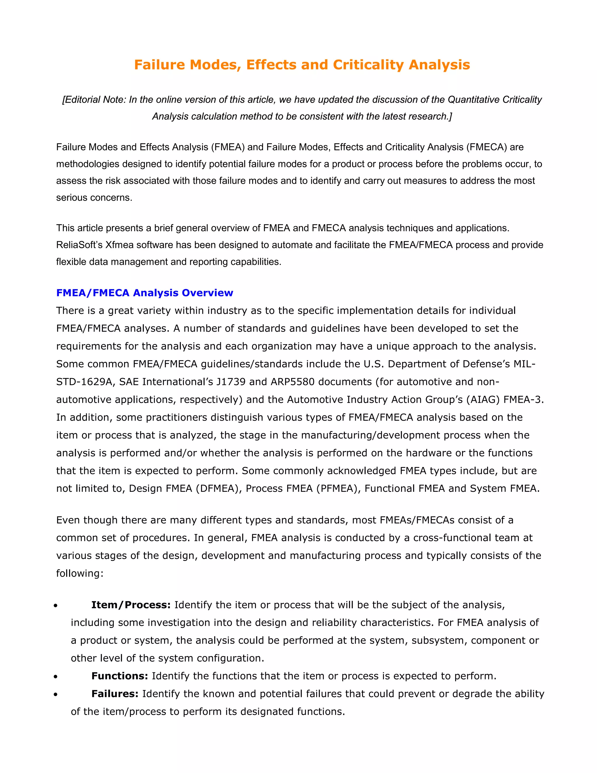 Failure Modes, Effects and Criticality Analysis
[Editorial Note: In the online version of this article, we have updated the discussion of the Quantitative Criticality
Analysis calculation method to be consistent with the latest research.]
Failure Modes and Effects Analysis (FMEA) and Failure Modes, Effects and Criticality Analysis (FMECA) are
methodologies designed to identify potential failure modes for a product or process before the problems occur, to
assess the risk associated with those failure modes and to identify and carry out measures to address the most
serious concerns.
This article presents a brief general overview of FMEA and FMECA analysis techniques and applications.
ReliaSoft’s Xfmea software has been designed to automate and facilitate the FMEA/FMECA process and provide
flexible data management and reporting capabilities.
FMEA/FMECA Analysis Overview
There is a great variety within industry as to the specific implementation details for individual
FMEA/FMECA analyses. A number of standards and guidelines have been developed to set the
requirements for the analysis and each organization may have a unique approach to the analysis.
Some common FMEA/FMECA guidelines/standards include the U.S. Department of Defense’s MIL-
STD-1629A, SAE International’s J1739 and ARP5580 documents (for automotive and non-
automotive applications, respectively) and the Automotive Industry Action Group’s (AIAG) FMEA-3.
In addition, some practitioners distinguish various types of FMEA/FMECA analysis based on the
item or process that is analyzed, the stage in the manufacturing/development process when the
analysis is performed and/or whether the analysis is performed on the hardware or the functions
that the item is expected to perform. Some commonly acknowledged FMEA types include, but are
not limited to, Design FMEA (DFMEA), Process FMEA (PFMEA), Functional FMEA and System FMEA.
Even though there are many different types and standards, most FMEAs/FMECAs consist of a
common set of procedures. In general, FMEA analysis is conducted by a cross-functional team at
various stages of the design, development and manufacturing process and typically consists of the
following:
• Item/Process: Identify the item or process that will be the subject of the analysis,
including some investigation into the design and reliability characteristics. For FMEA analysis of
a product or system, the analysis could be performed at the system, subsystem, component or
other level of the system configuration.
• Functions: Identify the functions that the item or process is expected to perform.
• Failures: Identify the known and potential failures that could prevent or degrade the ability
of the item/process to perform its designated functions.
 
