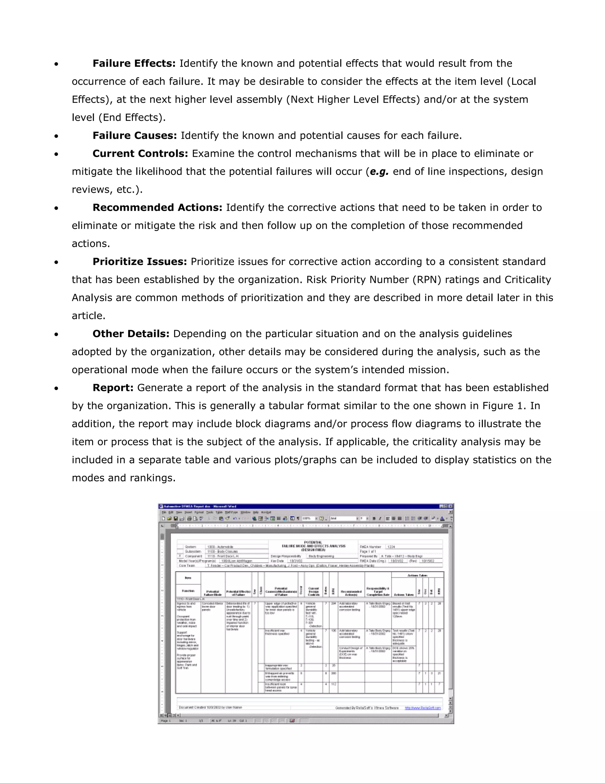 • Failure Effects: Identify the known and potential effects that would result from the
occurrence of each failure. It may be desirable to consider the effects at the item level (Local
Effects), at the next higher level assembly (Next Higher Level Effects) and/or at the system
level (End Effects).
• Failure Causes: Identify the known and potential causes for each failure.
• Current Controls: Examine the control mechanisms that will be in place to eliminate or
mitigate the likelihood that the potential failures will occur (e.g. end of line inspections, design
reviews, etc.).
• Recommended Actions: Identify the corrective actions that need to be taken in order to
eliminate or mitigate the risk and then follow up on the completion of those recommended
actions.
• Prioritize Issues: Prioritize issues for corrective action according to a consistent standard
that has been established by the organization. Risk Priority Number (RPN) ratings and Criticality
Analysis are common methods of prioritization and they are described in more detail later in this
article.
• Other Details: Depending on the particular situation and on the analysis guidelines
adopted by the organization, other details may be considered during the analysis, such as the
operational mode when the failure occurs or the system’s intended mission.
• Report: Generate a report of the analysis in the standard format that has been established
by the organization. This is generally a tabular format similar to the one shown in Figure 1. In
addition, the report may include block diagrams and/or process flow diagrams to illustrate the
item or process that is the subject of the analysis. If applicable, the criticality analysis may be
included in a separate table and various plots/graphs can be included to display statistics on the
modes and rankings.
 