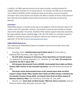 In addition, the FMEA reporting structure can be used to provide a centralized location for
reliability-related information for the system/process. For example, the FMEA can be incorporated
into an effective Reliability Growth management policy by providing a structure to organize
information about product failures and assisting with efforts to identify the failure modes that have
been observed during reliability growth testing and the failure modes that may still yet be
observed.
Conclusion
FMEA/FMECA analysis is a flexible process that can be adapted to meet the particular needs of the
industry and/or the organization. However, most analyses include the basic procedures and data
requirements described in this article. ReliaSoft’s Xfmea software supports these basic procedures,
the major published industry standards (e.g. J1739, MIL-STD-1629A, etc.) and also provides the
flexibility to customize the analysis and reports to meet the user’s needs for a particular
application. On the Web at http://www.ReliaSoft.com/xfmea.
FMEA/FMECA References
Many references for FMEA/FMECA analysis are available in print and on the Web. Some useful
references include:
• Kececioglu, Dimitri, Reliability Engineering Handbook Volume 2. Prentice-Hall Inc.,
Englewood Cliffs, New Jersey, 1991. Pages 473-506.
• MIL-STD-1629A: Procedures for Performing a Failure Mode Effects and Criticality Analysis.
U.S. Department of Defense, Washington, D.C., November 28, 1984. Note: This standard was
cancelled by the DoD in August 1998.
• SAE Aerospace Recommended Practice ARP5580: Recommended Failure Modes and Effects
Analysis (FMEA) Practices for Non-Automobile Applications. SAE International, Warrendale, PA,
2001.
• SAE Surface Vehicle Recommended Practice J1739: Potential Failure Mode and Effects
Analysis in Design (Design FMEA), Potential Failure Modes and Effects Analysis in Manufacturing
and Assembly Processes (Process FMEA), and Potential Failure Mode and Effects Analysis for
Machinery (Machinery FMEA). SAE International, Warrendale, PA, June, 2000.
• Stamatis, D.H., Failure Mode and Effect Analysis: FMEA from Theory to Execution. American
Society for Quality (ASQ), Milwaukee, Wisconsin, 1995.
 