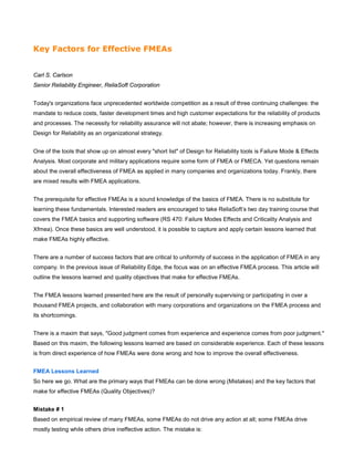 Key Factors for Effective FMEAs
Carl S. Carlson
Senior Reliability Engineer, ReliaSoft Corporation
Today's organizations face unprecedented worldwide competition as a result of three continuing challenges: the
mandate to reduce costs, faster development times and high customer expectations for the reliability of products
and processes. The necessity for reliability assurance will not abate; however, there is increasing emphasis on
Design for Reliability as an organizational strategy.
One of the tools that show up on almost every "short list" of Design for Reliability tools is Failure Mode & Effects
Analysis. Most corporate and military applications require some form of FMEA or FMECA. Yet questions remain
about the overall effectiveness of FMEA as applied in many companies and organizations today. Frankly, there
are mixed results with FMEA applications.
The prerequisite for effective FMEAs is a sound knowledge of the basics of FMEA. There is no substitute for
learning these fundamentals. Interested readers are encouraged to take ReliaSoft’s two day training course that
covers the FMEA basics and supporting software (RS 470: Failure Modes Effects and Criticality Analysis and
Xfmea). Once these basics are well understood, it is possible to capture and apply certain lessons learned that
make FMEAs highly effective.
There are a number of success factors that are critical to uniformity of success in the application of FMEA in any
company. In the previous issue of Reliability Edge, the focus was on an effective FMEA process. This article will
outline the lessons learned and quality objectives that make for effective FMEAs.
The FMEA lessons learned presented here are the result of personally supervising or participating in over a
thousand FMEA projects, and collaboration with many corporations and organizations on the FMEA process and
its shortcomings.
There is a maxim that says, "Good judgment comes from experience and experience comes from poor judgment."
Based on this maxim, the following lessons learned are based on considerable experience. Each of these lessons
is from direct experience of how FMEAs were done wrong and how to improve the overall effectiveness.
FMEA Lessons Learned
So here we go. What are the primary ways that FMEAs can be done wrong (Mistakes) and the key factors that
make for effective FMEAs (Quality Objectives)?
Mistake # 1
Based on empirical review of many FMEAs, some FMEAs do not drive any action at all; some FMEAs drive
mostly testing while others drive ineffective action. The mistake is:
 