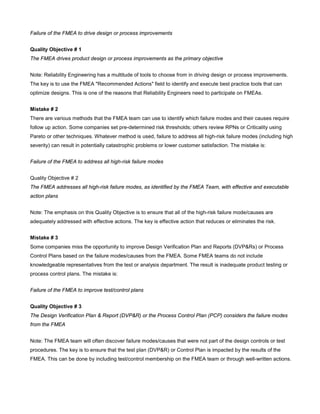 Failure of the FMEA to drive design or process improvements
Quality Objective # 1
The FMEA drives product design or process improvements as the primary objective
Note: Reliability Engineering has a multitude of tools to choose from in driving design or process improvements.
The key is to use the FMEA "Recommended Actions" field to identify and execute best practice tools that can
optimize designs. This is one of the reasons that Reliability Engineers need to participate on FMEAs.
Mistake # 2
There are various methods that the FMEA team can use to identify which failure modes and their causes require
follow up action. Some companies set pre-determined risk thresholds; others review RPNs or Criticality using
Pareto or other techniques. Whatever method is used, failure to address all high-risk failure modes (including high
severity) can result in potentially catastrophic problems or lower customer satisfaction. The mistake is:
Failure of the FMEA to address all high-risk failure modes
Quality Objective # 2
The FMEA addresses all high-risk failure modes, as identified by the FMEA Team, with effective and executable
action plans
Note: The emphasis on this Quality Objective is to ensure that all of the high-risk failure mode/causes are
adequately addressed with effective actions. The key is effective action that reduces or eliminates the risk.
Mistake # 3
Some companies miss the opportunity to improve Design Verification Plan and Reports (DVP&Rs) or Process
Control Plans based on the failure modes/causes from the FMEA. Some FMEA teams do not include
knowledgeable representatives from the test or analysis department. The result is inadequate product testing or
process control plans. The mistake is:
Failure of the FMEA to improve test/control plans
Quality Objective # 3
The Design Verification Plan & Report (DVP&R) or the Process Control Plan (PCP) considers the failure modes
from the FMEA
Note: The FMEA team will often discover failure modes/causes that were not part of the design controls or test
procedures. The key is to ensure that the test plan (DVP&R) or Control Plan is impacted by the results of the
FMEA. This can be done by including test/control membership on the FMEA team or through well-written actions.
 