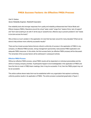 FMEA Success Factors: An Effective FMEA Process
Carl S. Carlson
Senior Reliability Engineer, ReliaSoft Corporation
Few reliability tools elicit stronger responses from quality and reliability professionals than Failure Mode and
Effects Analysis (FMEA). Reactions around the virtual "water cooler" range from "waste of time, lack of support"
and "don't want anything to do with it" all the way to "powerful tool, effective way to prevent problems" and "needs
to be done across the board."
Why is there so much variation in the application of a tool that has been around for many decades? What can be
done to help achieve more uniformly successful results?
There are four broad success factors that are critical to uniformity of success in the application of FMEA in any
company: an effective FMEA process, strong management sponsorship, best-practice FMEA application and
adequate FMEA resources. In this article, the first success factor (an effective FMEA process) will be discussed.
The remainder of the success factors will be addressed in subsequent articles.
Effective FMEA Process
Without an effective FMEA process, actual FMEA results will be dependent on individual personalities and the
whims of varying company priorities. If participants happen to be knowledgeable in the application of FMEA and
have the time to invest in FMEA team meetings, then it may be successful. If not, then the FMEA project may not
be as successful.
This article outlines eleven tasks that must be established within any organization that aspires to achieving
uniformly positive results in its application of FMEA. The entire process is presented graphically in Figure 1.
 