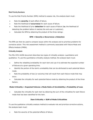 Risk Priority Numbers
To use the Risk Priority Number (RPN) method to assess risk, the analysis team must:
• Rate the severity of each effect of failure.
• Rate the likelihood of occurrence for each cause of failure.
• Rate the likelihood of prior detection for each cause of failure (i.e. the likelihood of
detecting the problem before it reaches the end user or customer).
• Calculate the RPN by obtaining the product of the three ratings:
RPN = Severity x Occurrence x Detection
The RPN can then be used to compare issues within the analysis and to prioritize problems for
corrective action. This risk assessment method is commonly associated with Failure Mode and
Effects Analysis (FMEA).
Criticality Analysis
The MIL-STD-1629A document describes two types of criticality analysis: quantitative and
qualitative. To use the quantitative criticality analysis method, the analysis team must:
• Define the reliability/unreliability for each item and use it to estimate the expected number
of failures at a given operating time.
• Identify the portion of the item’s unreliability that can be attributed to each potential failure
mode.
• Rate the probability of loss (or severity) that will result from each failure mode that may
occur.
• Calculate the criticality for each potential failure mode by obtaining the product of the three
factors:
Mode Criticality = Expected Failures x Mode Ratio of Unreliability x Probability of Loss
• Calculate the criticality for each item by obtaining the sum of the criticalities for each failure
mode that has been identified for the item.
Item Criticality = SUM of Mode Criticalities
To use the qualitative criticality analysis method to evaluate risk and prioritize corrective actions,
the analysis team must:
• Rate the severity of the potential effects of failure.
 