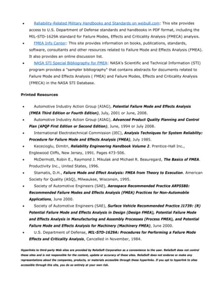 • Reliability-Related Military Handbooks and Standards on weibull.com: This site provides
access to U.S. Department of Defense standards and handbooks in PDF format, including the
MIL-STD-1629A standard for Failure Modes, Effects and Criticality Analysis (FMECA) analysis.
• FMEA Info Center: This site provides information on books, publications, standards,
software, consultants and other resources related to Failure Mode and Effects Analysis (FMEA).
It also provides an online discussion list.
• NASA STI Special Bibliography for FMEA: NASA's Scientific and Technical Information (STI)
program provides a "sampler bibliography" that contains abstracts for documents related to
Failure Mode and Effects Analysis ( FMEA) and Failure Modes, Effects and Criticality Analysis
(FMECA) in the NASA STI Database.
Printed Resources
• Automotive Industry Action Group (AIAG), Potential Failure Mode and Effects Analysis
(FMEA Third Edition or Fourth Edition), July, 2001 or June, 2008.
• Automotive Industry Action Group (AIAG), Advanced Product Quality Planning and Control
Plan (APQP First Edition or Second Edition), June, 1994 or July 2008.
• International Electrotechnical Commission (IEC), Analysis Techniques for System Reliability:
Procedure for Failure Mode and Effects Analysis (FMEA), July 1985.
• Kececioglu, Dimitri, Reliability Engineering Handbook Volume 2. Prentice-Hall Inc.,
Englewood Cliffs, New Jersey, 1991. Pages 473-506.
• McDermott, Robin E., Raymond J. Mikulak and Michael R. Beauregard, The Basics of FMEA.
Productivity Inc., United States, 1996.
• Stamatis, D.H., Failure Mode and Effect Analysis: FMEA from Theory to Execution. American
Society for Quality (ASQ), Milwaukee, Wisconsin, 1995.
• Society of Automotive Engineers (SAE), Aerospace Recommended Practice ARP5580:
Recommended Failure Modes and Effects Analysis (FMEA) Practices for Non-Automobile
Applications, June 2000.
• Society of Automotive Engineers (SAE), Surface Vehicle Recommended Practice J1739: (R)
Potential Failure Mode and Effects Analysis in Design (Design FMEA), Potential Failure Mode
and Effects Analysis in Manufacturing and Assembly Processes (Process FMEA), and Potential
Failure Mode and Effects Analysis for Machinery (Machinery FMEA), June 2000.
• U.S. Department of Defense, MIL-STD-1629A: Procedures for Performing a Failure Mode
Effects and Criticality Analysis, Cancelled in November, 1984.
Hyperlinks to third-party Web sites are provided by ReliaSoft Corporation as a convenience to the user. ReliaSoft does not control
these sites and is not responsible for the content, update or accuracy of these sites. ReliaSoft does not endorse or make any
representations about the companies, products, or materials accessible through these hyperlinks. If you opt to hyperlink to sites
accessible through this site, you do so entirely at your own risk.
 
