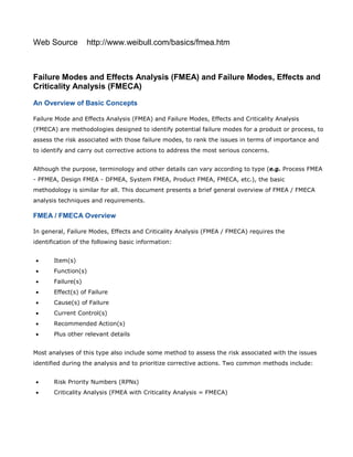 Web Source http://www.weibull.com/basics/fmea.htm
Failure Modes and Effects Analysis (FMEA) and Failure Modes, Effects and
Criticality Analysis (FMECA)
An Overview of Basic Concepts
Failure Mode and Effects Analysis (FMEA) and Failure Modes, Effects and Criticality Analysis
(FMECA) are methodologies designed to identify potential failure modes for a product or process, to
assess the risk associated with those failure modes, to rank the issues in terms of importance and
to identify and carry out corrective actions to address the most serious concerns.
Although the purpose, terminology and other details can vary according to type (e.g. Process FMEA
- PFMEA, Design FMEA - DFMEA, System FMEA, Product FMEA, FMECA, etc.), the basic
methodology is similar for all. This document presents a brief general overview of FMEA / FMECA
analysis techniques and requirements.
FMEA / FMECA Overview
In general, Failure Modes, Effects and Criticality Analysis (FMEA / FMECA) requires the
identification of the following basic information:
• Item(s)
• Function(s)
• Failure(s)
• Effect(s) of Failure
• Cause(s) of Failure
• Current Control(s)
• Recommended Action(s)
• Plus other relevant details
Most analyses of this type also include some method to assess the risk associated with the issues
identified during the analysis and to prioritize corrective actions. Two common methods include:
• Risk Priority Numbers (RPNs)
• Criticality Analysis (FMEA with Criticality Analysis = FMECA)
 