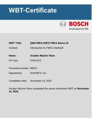 WBT-Certificate
WBT*-Title: [QM-FMEA-WBT] FMEA Basics-B
Content: Introduction to FMEA (method)
Name: Arsalan Mazhar Khan
NT-User: KHA1VZZ
Personnel number: 90675
Department: NntP/MFE-Vzz
Completion date: November 14, 2016
Arsalan Mazhar Khan completed the above mentioned WBT on November
14, 2016.
 