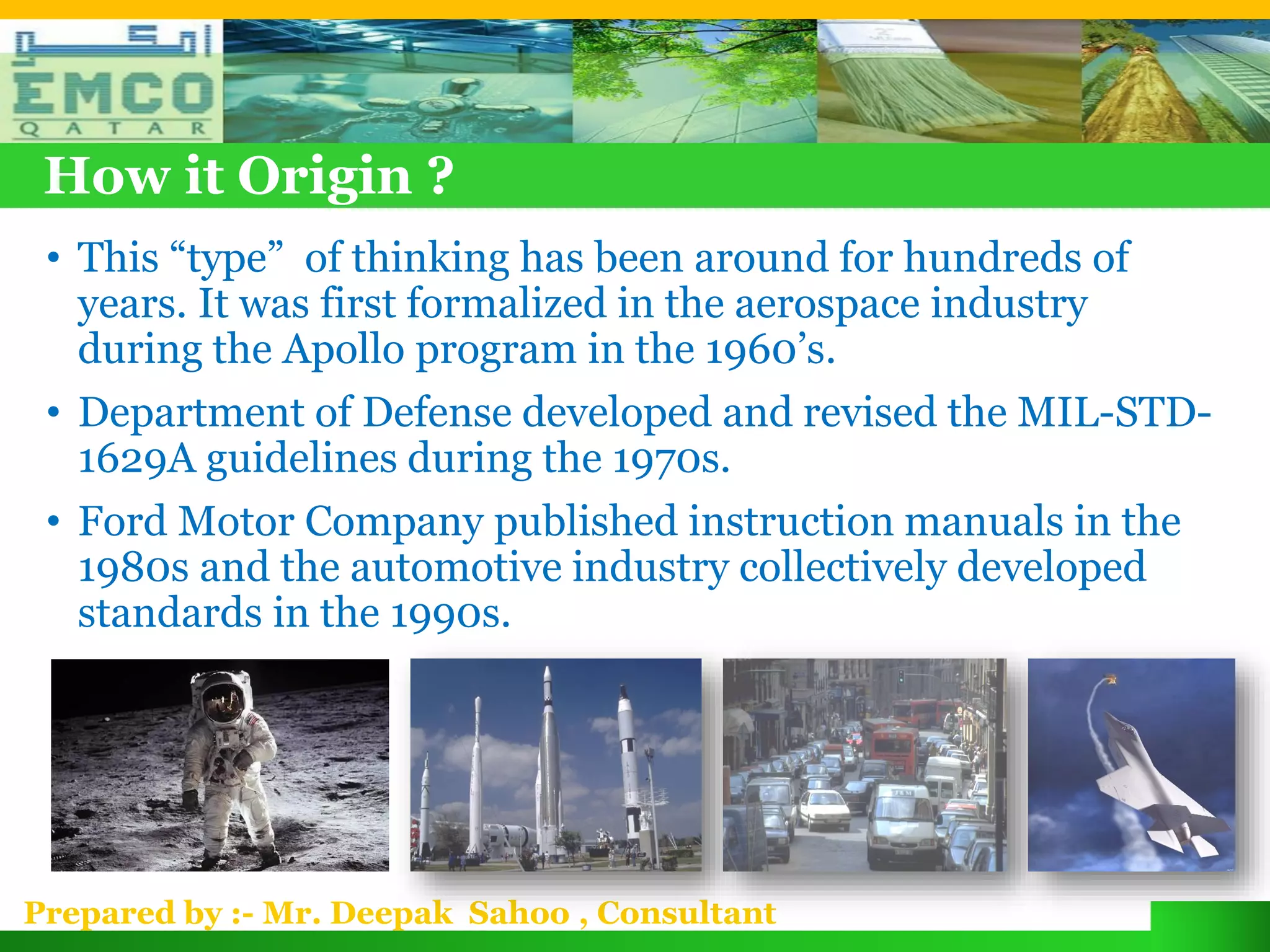 How it Origin ?
 • This “type” of thinking has been around for hundreds of
   years. It was first formalized in the aerospace industry
   during the Apollo program in the 1960’s.
 • Department of Defense developed and revised the MIL-STD-
   1629A guidelines during the 1970s.
 • Ford Motor Company published instruction manuals in the
   1980s and the automotive industry collectively developed
   standards in the 1990s.




Prepared by :- Mr. Deepak Sahoo , Consultant
 