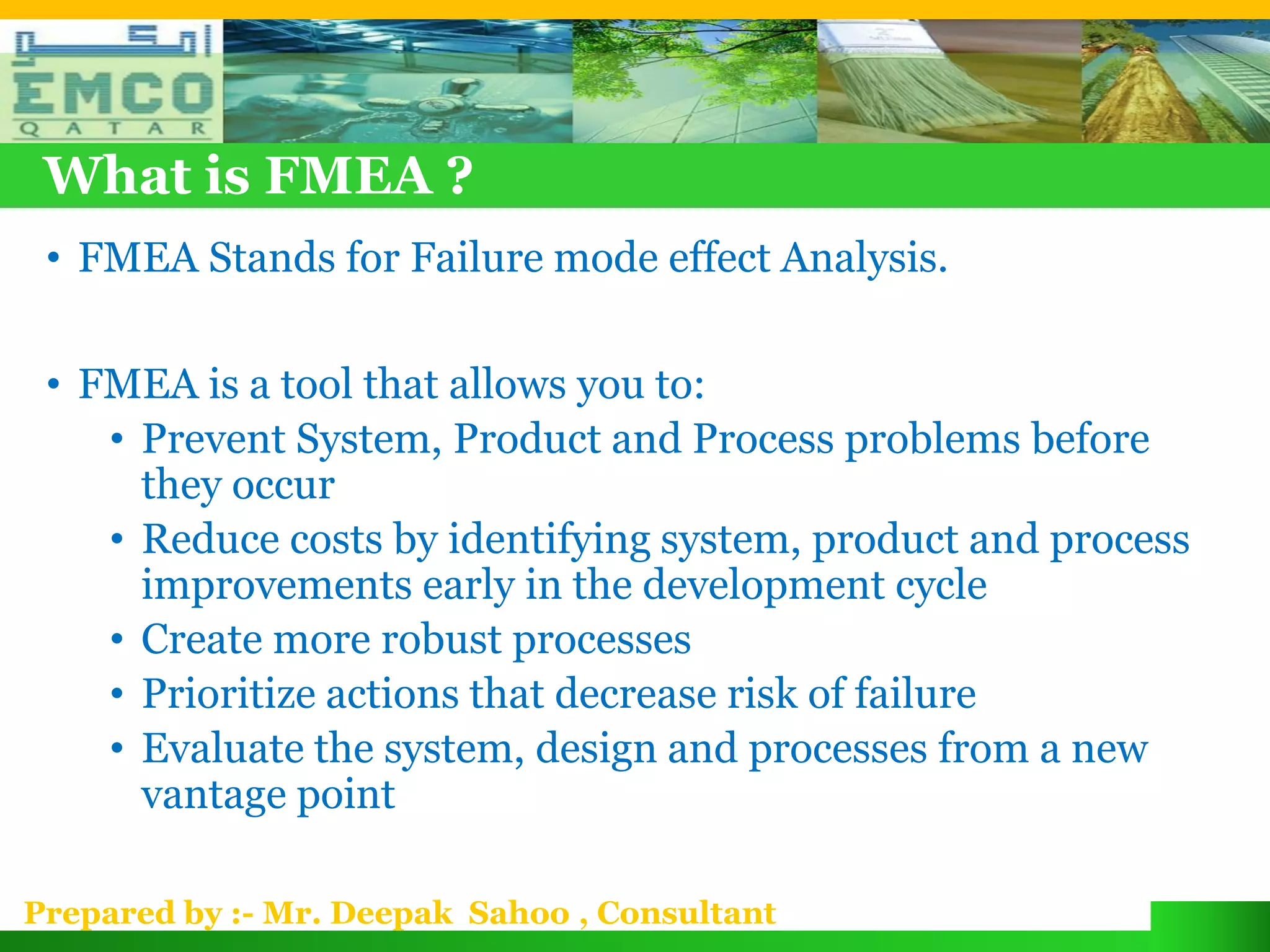 What is FMEA ?
 • FMEA Stands for Failure mode effect Analysis.

 • FMEA is a tool that allows you to:
    • Prevent System, Product and Process problems before
      they occur
    • Reduce costs by identifying system, product and process
      improvements early in the development cycle
    • Create more robust processes
    • Prioritize actions that decrease risk of failure
    • Evaluate the system, design and processes from a new
      vantage point

Prepared by :- Mr. Deepak Sahoo , Consultant
 