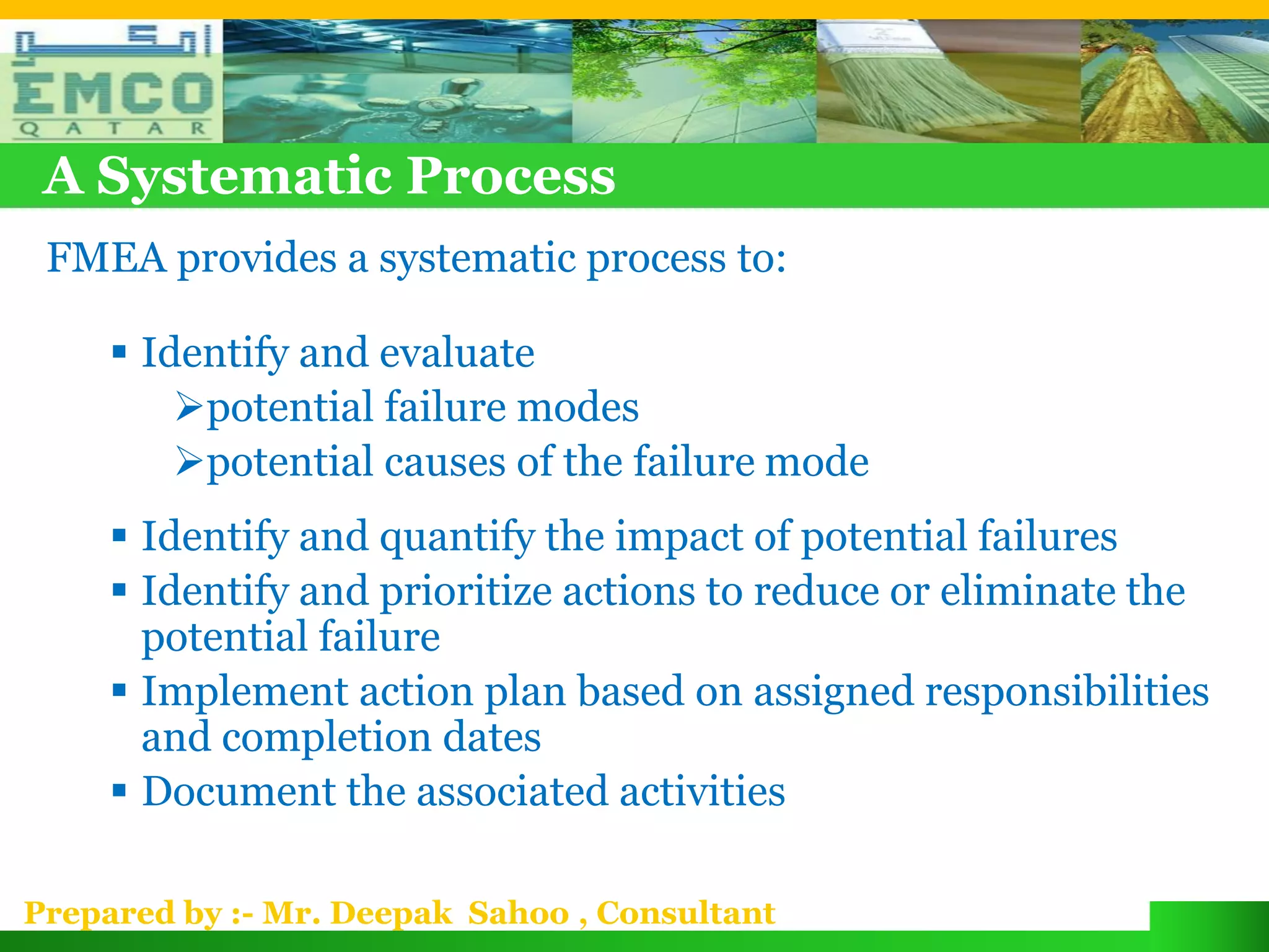 A Systematic Process
 FMEA provides a systematic process to:

      Identify and evaluate
         potential failure modes
         potential causes of the failure mode
      Identify and quantify the impact of potential failures
      Identify and prioritize actions to reduce or eliminate the
       potential failure
      Implement action plan based on assigned responsibilities
       and completion dates
      Document the associated activities

Prepared by :- Mr. Deepak Sahoo , Consultant
 