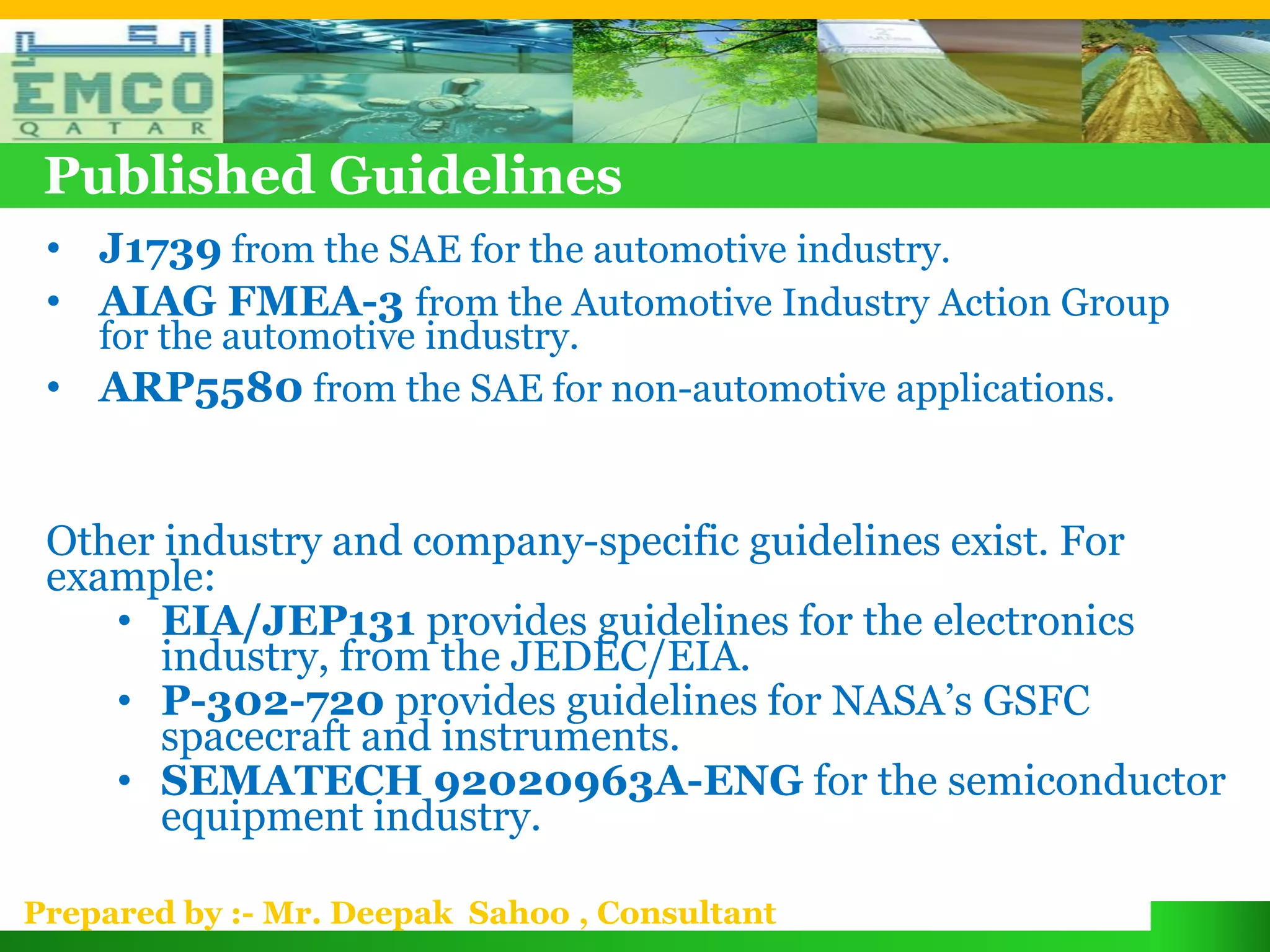 Published Guidelines
 • J1739 from the SAE for the automotive industry.
 • AIAG FMEA-3 from the Automotive Industry Action Group
   for the automotive industry.
 • ARP5580 from the SAE for non-automotive applications.


 Other industry and company-specific guidelines exist. For
 example:
    • EIA/JEP131 provides guidelines for the electronics
       industry, from the JEDEC/EIA.
    • P-302-720 provides guidelines for NASA’s GSFC
       spacecraft and instruments.
    • SEMATECH 92020963A-ENG for the semiconductor
       equipment industry.

Prepared by :- Mr. Deepak Sahoo , Consultant
 