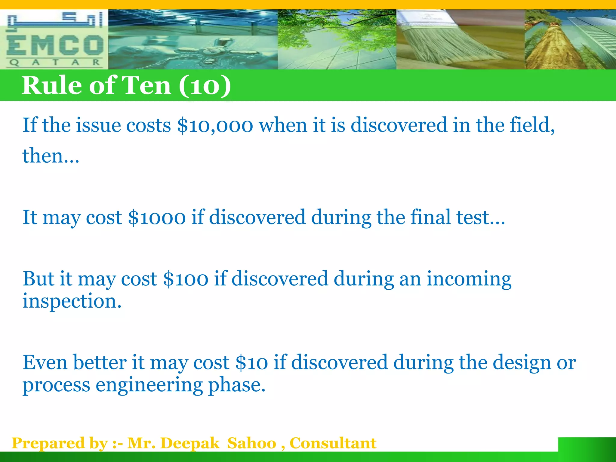 Rule of Ten (10)
 If the issue costs $10,000 when it is discovered in the field,
 then…

 It may cost $1000 if discovered during the final test…

 But it may cost $100 if discovered during an incoming
 inspection.

 Even better it may cost $10 if discovered during the design or
 process engineering phase.

Prepared by :- Mr. Deepak Sahoo , Consultant
 
