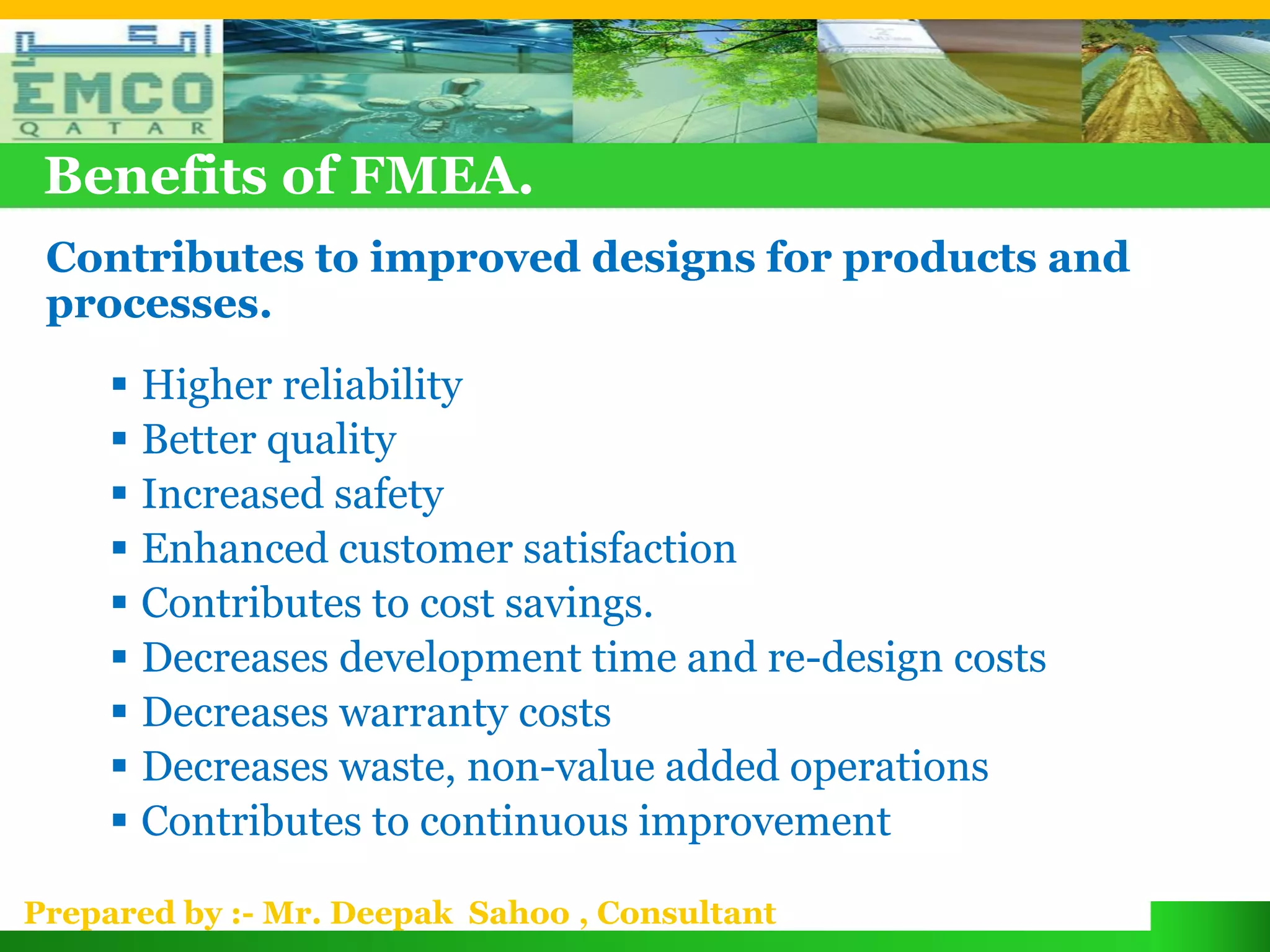 Benefits of FMEA.
 Contributes to improved designs for products and
 processes.
      Higher reliability
      Better quality
      Increased safety
      Enhanced customer satisfaction
      Contributes to cost savings.
      Decreases development time and re-design costs
      Decreases warranty costs
      Decreases waste, non-value added operations
      Contributes to continuous improvement

Prepared by :- Mr. Deepak Sahoo , Consultant
 