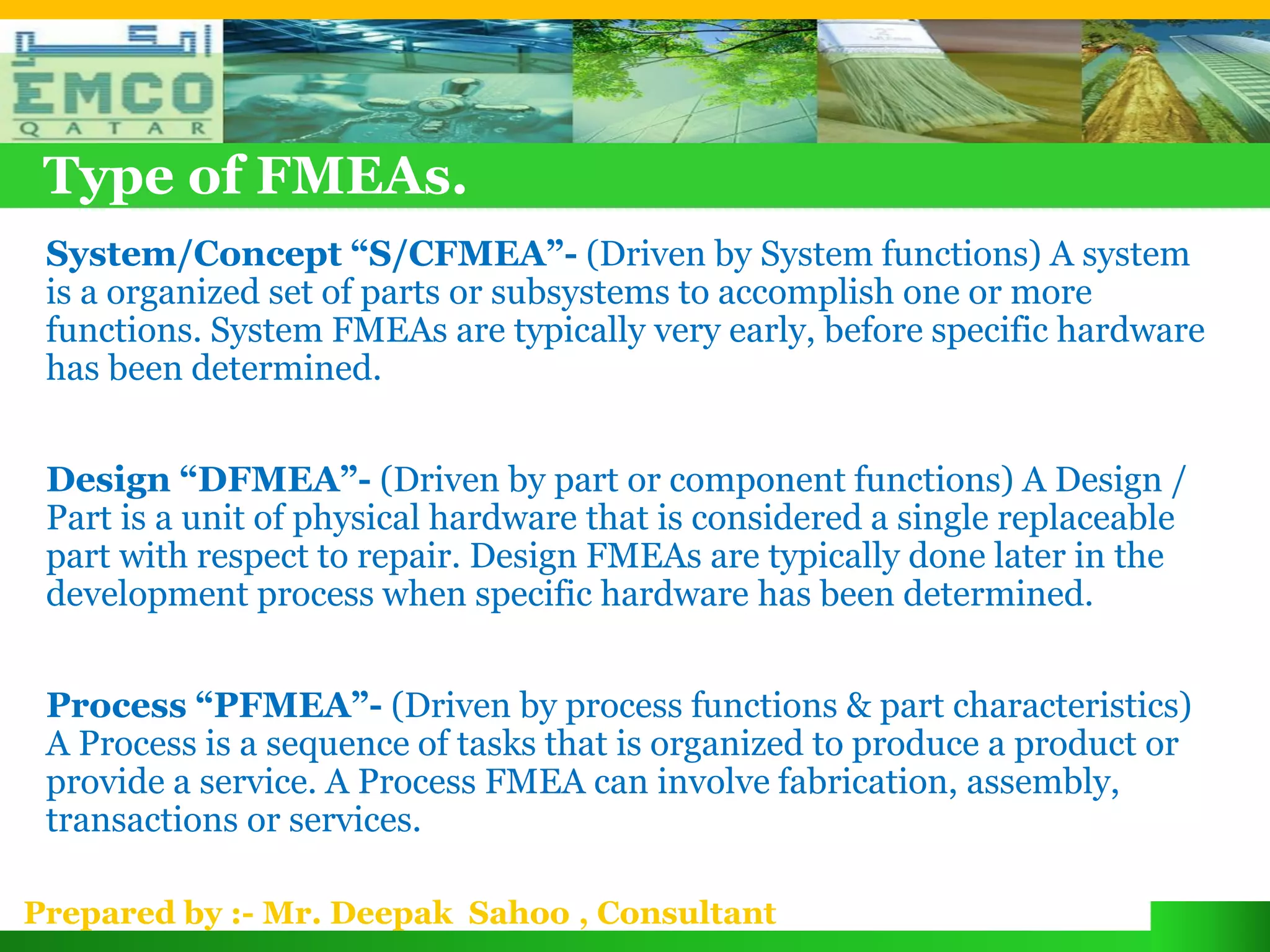 Type of FMEAs.
 System/Concept “S/CFMEA”- (Driven by System functions) A system
 is a organized set of parts or subsystems to accomplish one or more
 functions. System FMEAs are typically very early, before specific hardware
 has been determined.


 Design “DFMEA”- (Driven by part or component functions) A Design /
 Part is a unit of physical hardware that is considered a single replaceable
 part with respect to repair. Design FMEAs are typically done later in the
 development process when specific hardware has been determined.


 Process “PFMEA”- (Driven by process functions & part characteristics)
 A Process is a sequence of tasks that is organized to produce a product or
 provide a service. A Process FMEA can involve fabrication, assembly,
 transactions or services.

Prepared by :- Mr. Deepak Sahoo , Consultant
 