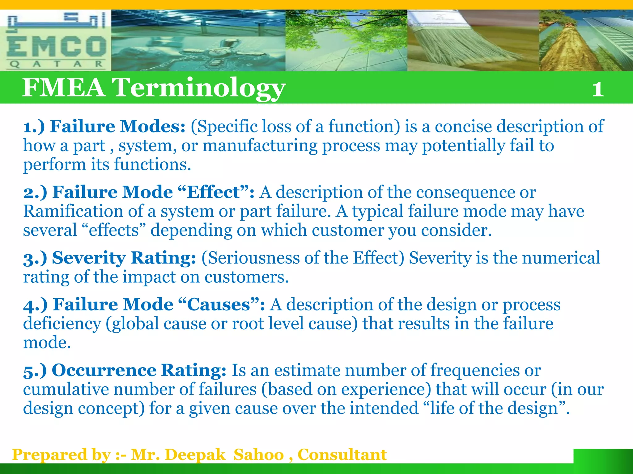 FMEA Terminology                                                            1
 1.) Failure Modes: (Specific loss of a function) is a concise description of
 how a part , system, or manufacturing process may potentially fail to
 perform its functions.
 2.) Failure Mode “Effect”: A description of the consequence or
 Ramification of a system or part failure. A typical failure mode may have
 several “effects” depending on which customer you consider.
 3.) Severity Rating: (Seriousness of the Effect) Severity is the numerical
 rating of the impact on customers.
 4.) Failure Mode “Causes”: A description of the design or process
 deficiency (global cause or root level cause) that results in the failure
 mode.
 5.) Occurrence Rating: Is an estimate number of frequencies or
 cumulative number of failures (based on experience) that will occur (in our
 design concept) for a given cause over the intended “life of the design”.

Prepared by :- Mr. Deepak Sahoo , Consultant
 
