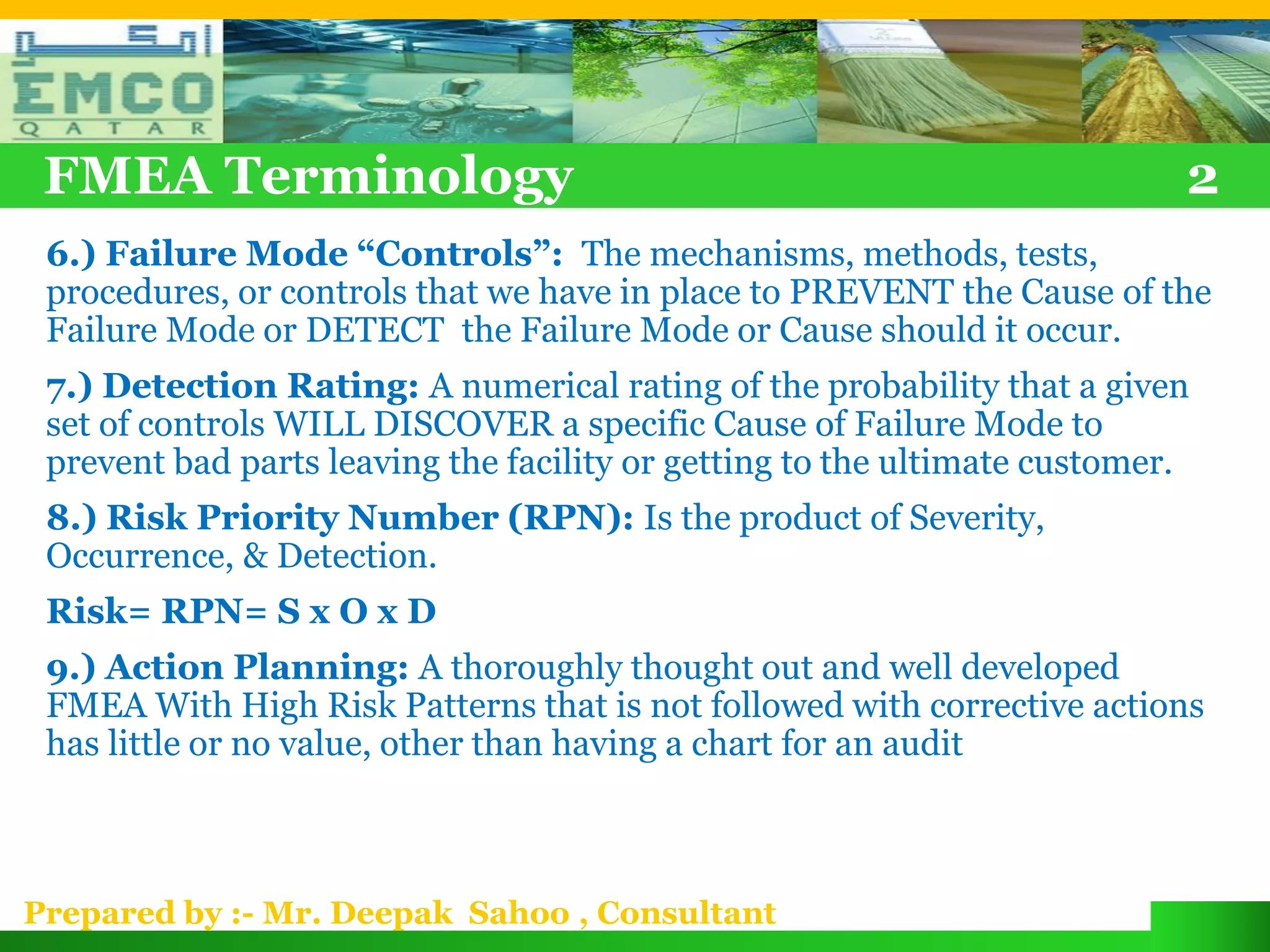 FMEA Terminology                                                          2
 6.) Failure Mode “Controls”: The mechanisms, methods, tests,
 procedures, or controls that we have in place to PREVENT the Cause of the
 Failure Mode or DETECT the Failure Mode or Cause should it occur.
 7.) Detection Rating: A numerical rating of the probability that a given
 set of controls WILL DISCOVER a specific Cause of Failure Mode to
 prevent bad parts leaving the facility or getting to the ultimate customer.
 8.) Risk Priority Number (RPN): Is the product of Severity,
 Occurrence, & Detection.
 Risk= RPN= S x O x D
 9.) Action Planning: A thoroughly thought out and well developed
 FMEA With High Risk Patterns that is not followed with corrective actions
 has little or no value, other than having a chart for an audit



Prepared by :- Mr. Deepak Sahoo , Consultant
 