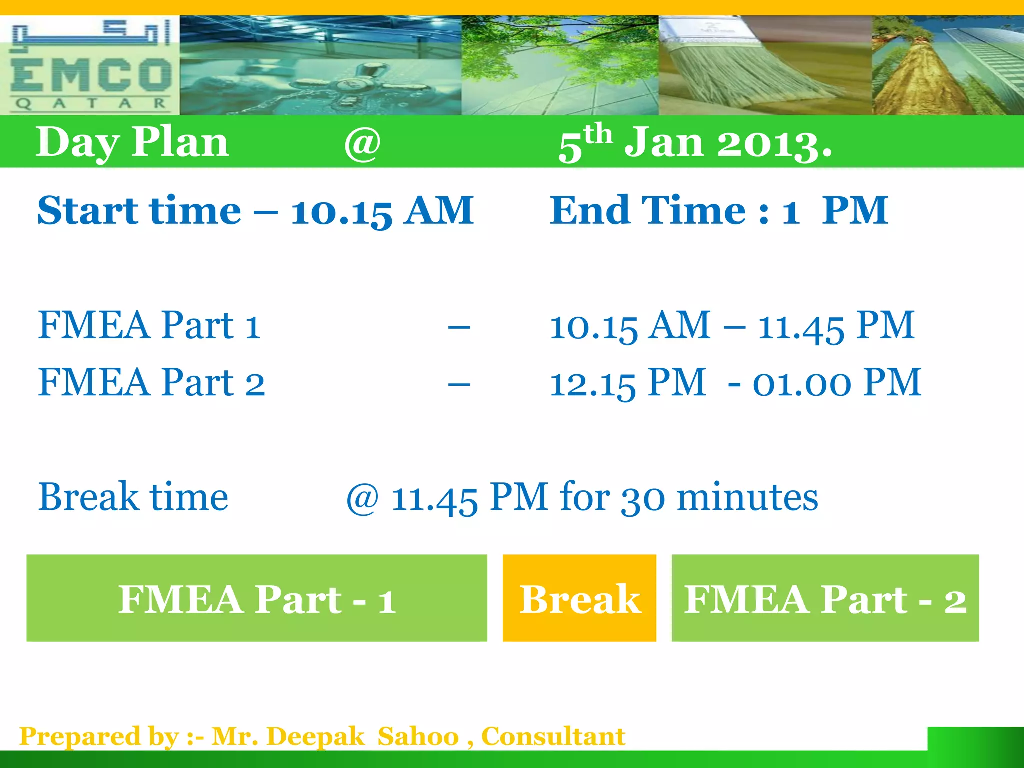 Day Plan              @               5th Jan 2013.
 Start time – 10.15 AM                End Time : 1 PM

 FMEA Part 1                   –      10.15 AM – 11.45 PM
 FMEA Part 2                   –      12.15 PM - 01.00 PM

 Break time            @ 11.45 PM for 30 minutes

       FMEA Part - 1                Break      FMEA Part - 2


Prepared by :- Mr. Deepak Sahoo , Consultant
 