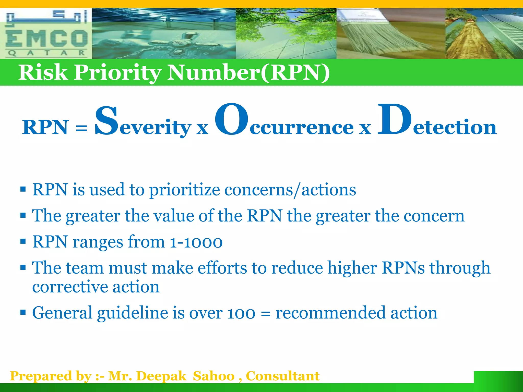 Risk Priority Number(RPN)

 RPN =     Severity x Occurrence x Detection
  RPN is used to prioritize concerns/actions
  The greater the value of the RPN the greater the concern
  RPN ranges from 1-1000
  The team must make efforts to reduce higher RPNs through
   corrective action
  General guideline is over 100 = recommended action


Prepared by :- Mr. Deepak Sahoo , Consultant
 