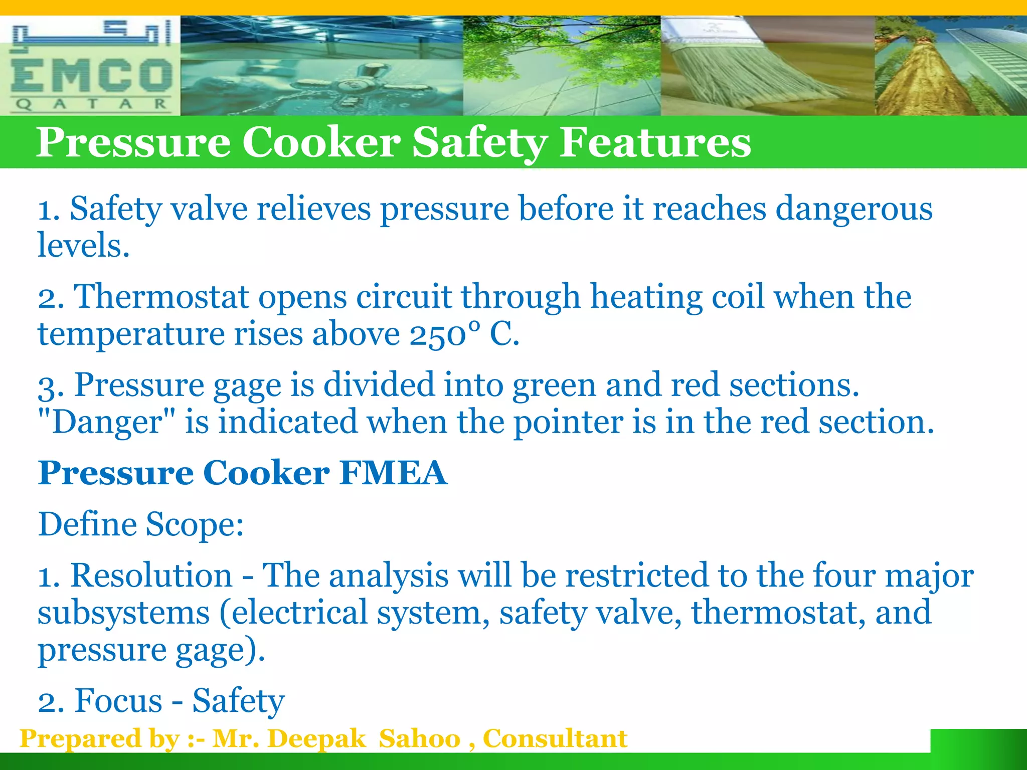 Pressure Cooker Safety Features
 1. Safety valve relieves pressure before it reaches dangerous
 levels.
 2. Thermostat opens circuit through heating coil when the
 temperature rises above 250° C.
 3. Pressure gage is divided into green and red sections.
 "Danger" is indicated when the pointer is in the red section.
 Pressure Cooker FMEA
 Define Scope:
 1. Resolution - The analysis will be restricted to the four major
 subsystems (electrical system, safety valve, thermostat, and
 pressure gage).
 2. Focus - Safety
Prepared by :- Mr. Deepak Sahoo , Consultant
 