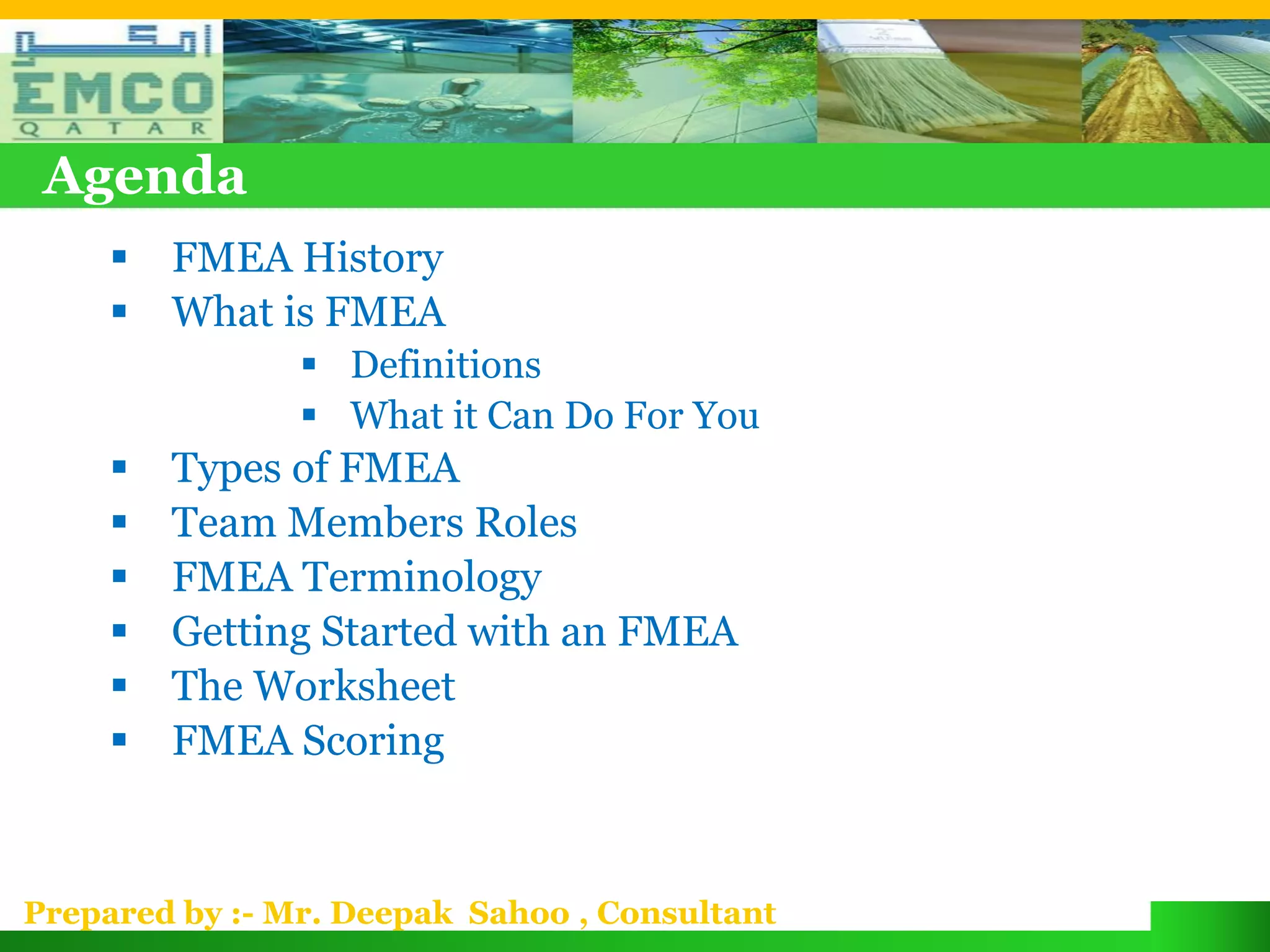 Agenda
        FMEA History
        What is FMEA
                 Definitions
                 What it Can Do For You
        Types of FMEA
        Team Members Roles
        FMEA Terminology
        Getting Started with an FMEA
        The Worksheet
        FMEA Scoring


Prepared by :- Mr. Deepak Sahoo , Consultant
 