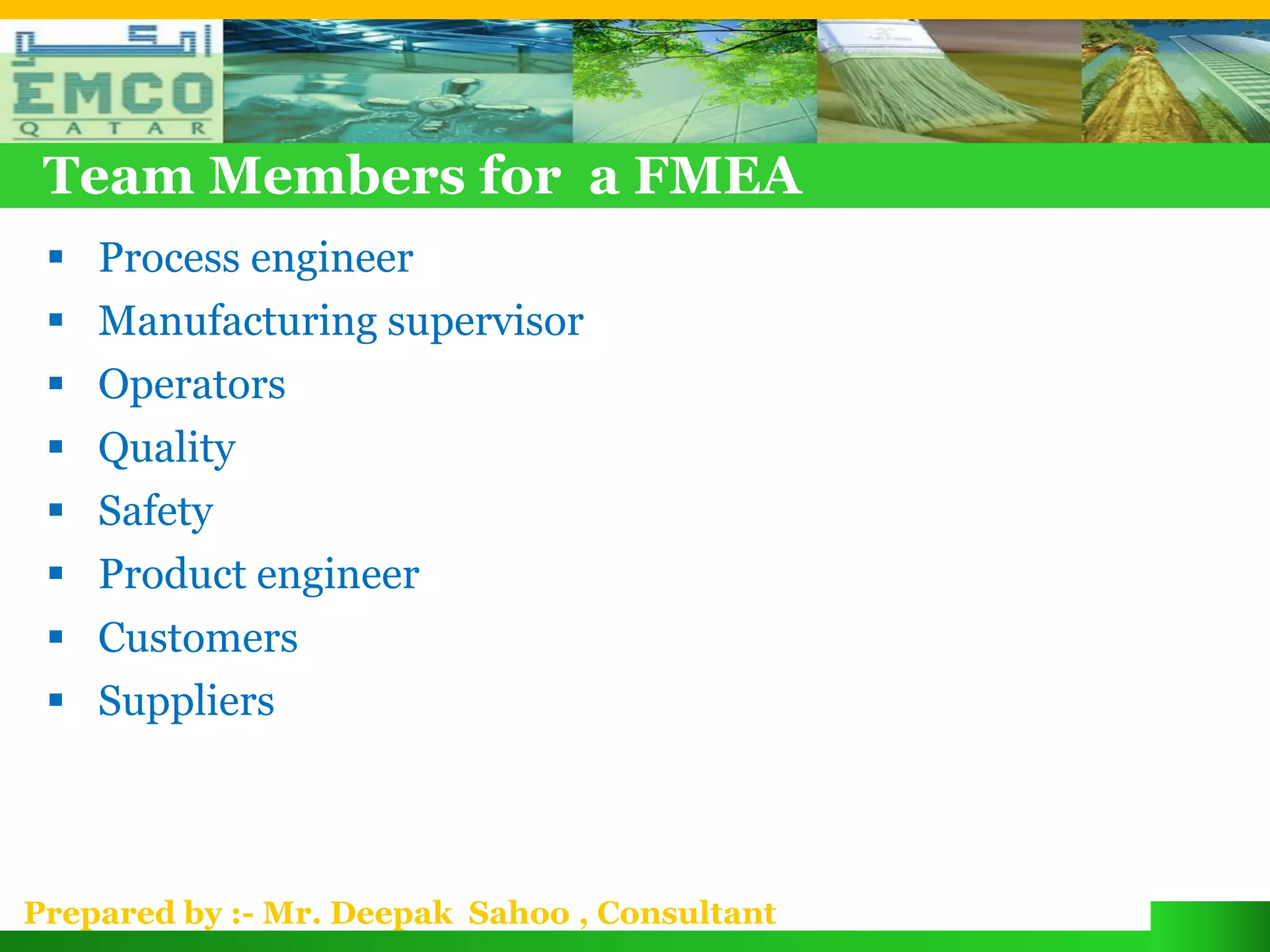 Team Members for a FMEA
  Process engineer
  Manufacturing supervisor
  Operators
  Quality
  Safety
  Product engineer
  Customers
  Suppliers



Prepared by :- Mr. Deepak Sahoo , Consultant
 