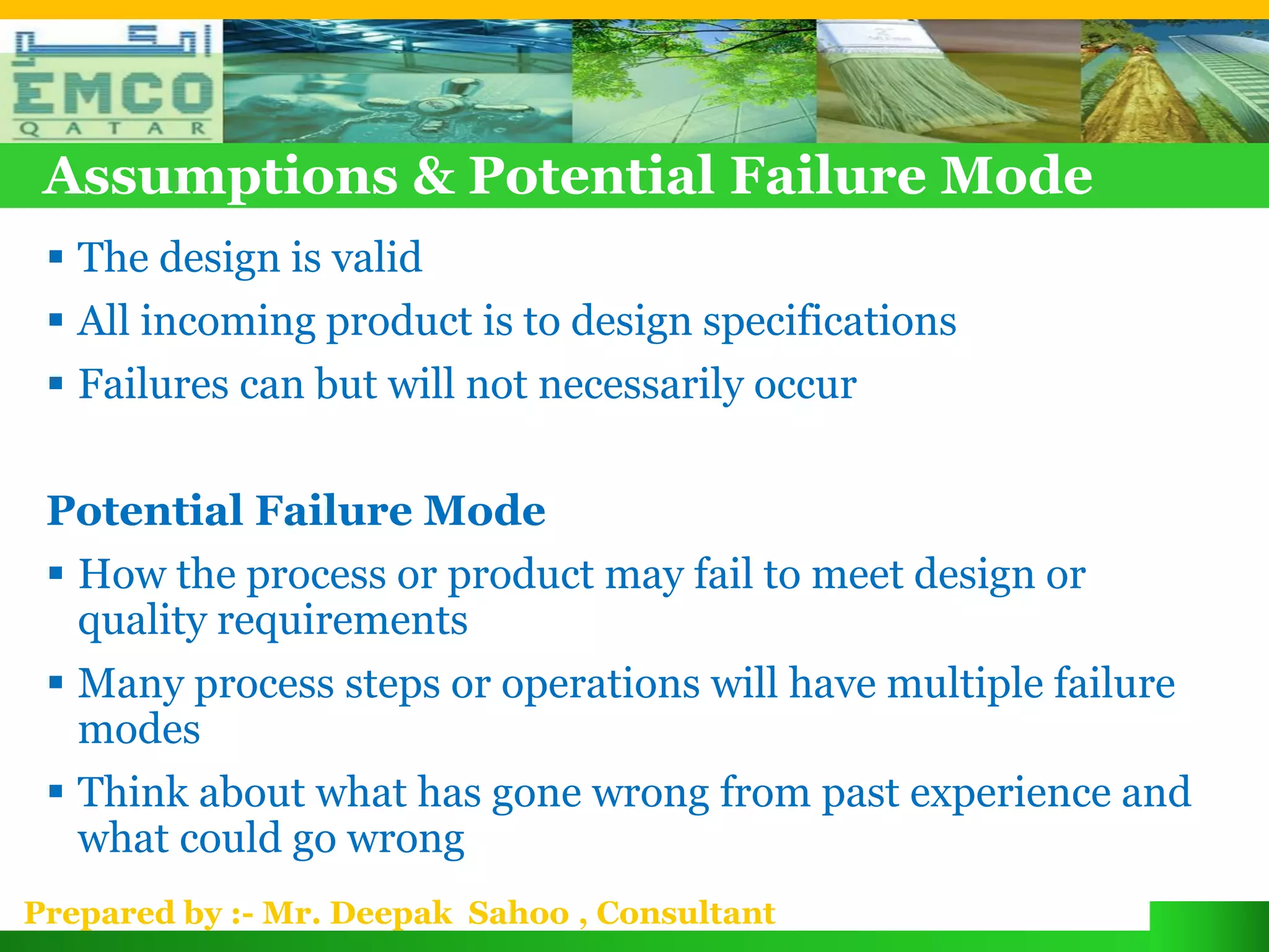 Assumptions & Potential Failure Mode
  The design is valid
  All incoming product is to design specifications
  Failures can but will not necessarily occur

 Potential Failure Mode
  How the process or product may fail to meet design or
   quality requirements
  Many process steps or operations will have multiple failure
   modes
  Think about what has gone wrong from past experience and
   what could go wrong
Prepared by :- Mr. Deepak Sahoo , Consultant
 