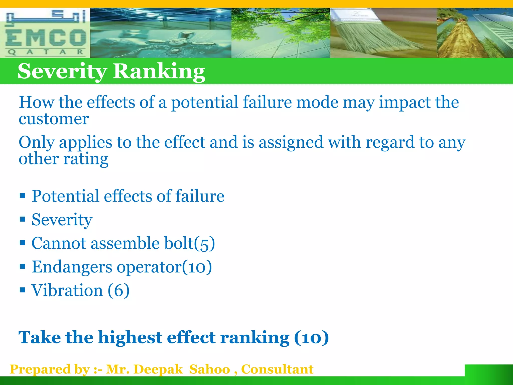 Severity Ranking
 How the effects of a potential failure mode may impact the
 customer
 Only applies to the effect and is assigned with regard to any
 other rating

  Potential effects of failure
  Severity
  Cannot assemble bolt(5)
  Endangers operator(10)
  Vibration (6)

 Take the highest effect ranking (10)
Prepared by :- Mr. Deepak Sahoo , Consultant
 