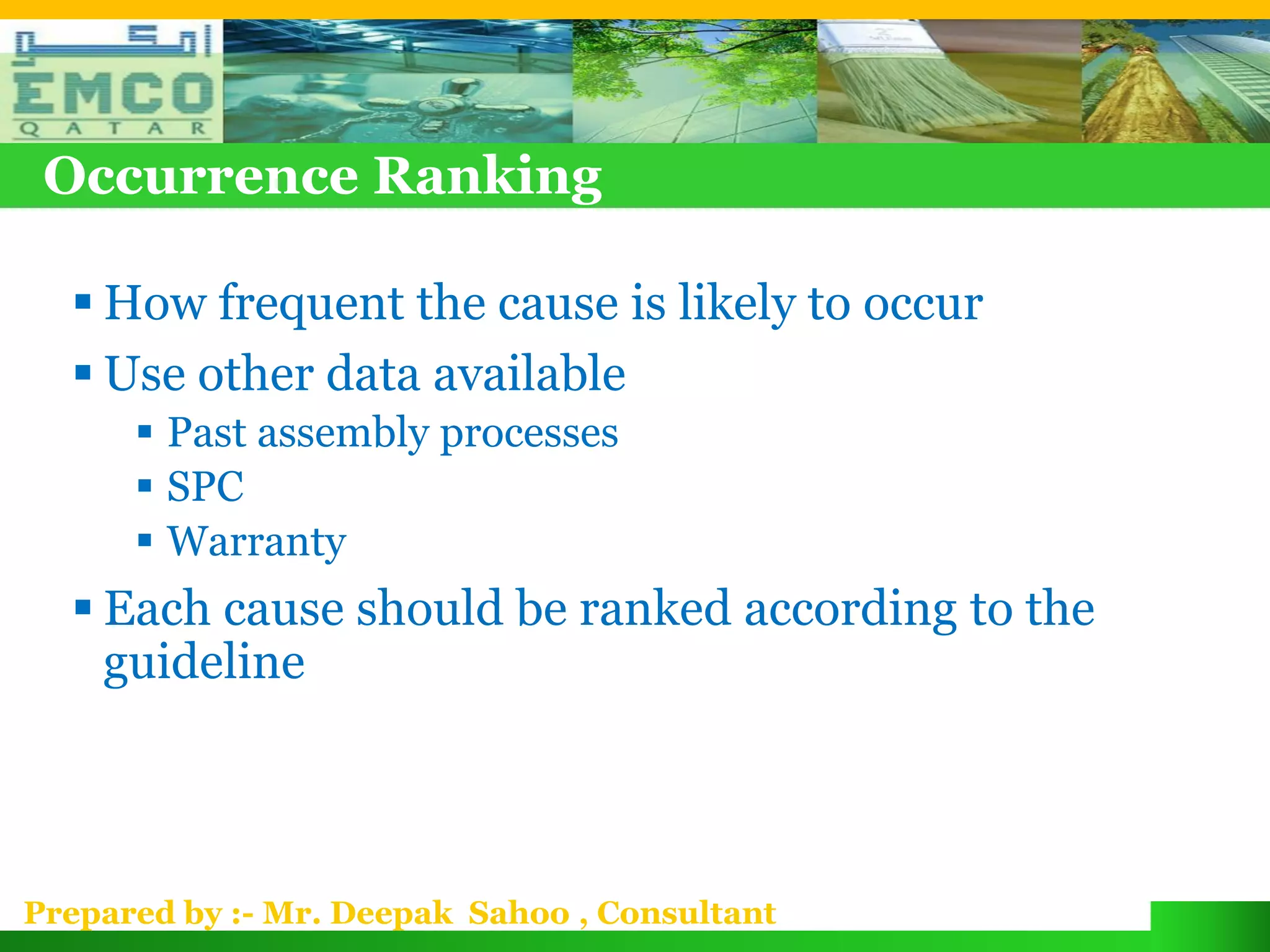 Occurrence Ranking

   How frequent the cause is likely to occur
   Use other data available
       Past assembly processes
       SPC
       Warranty
   Each cause should be ranked according to the
    guideline



Prepared by :- Mr. Deepak Sahoo , Consultant
 
