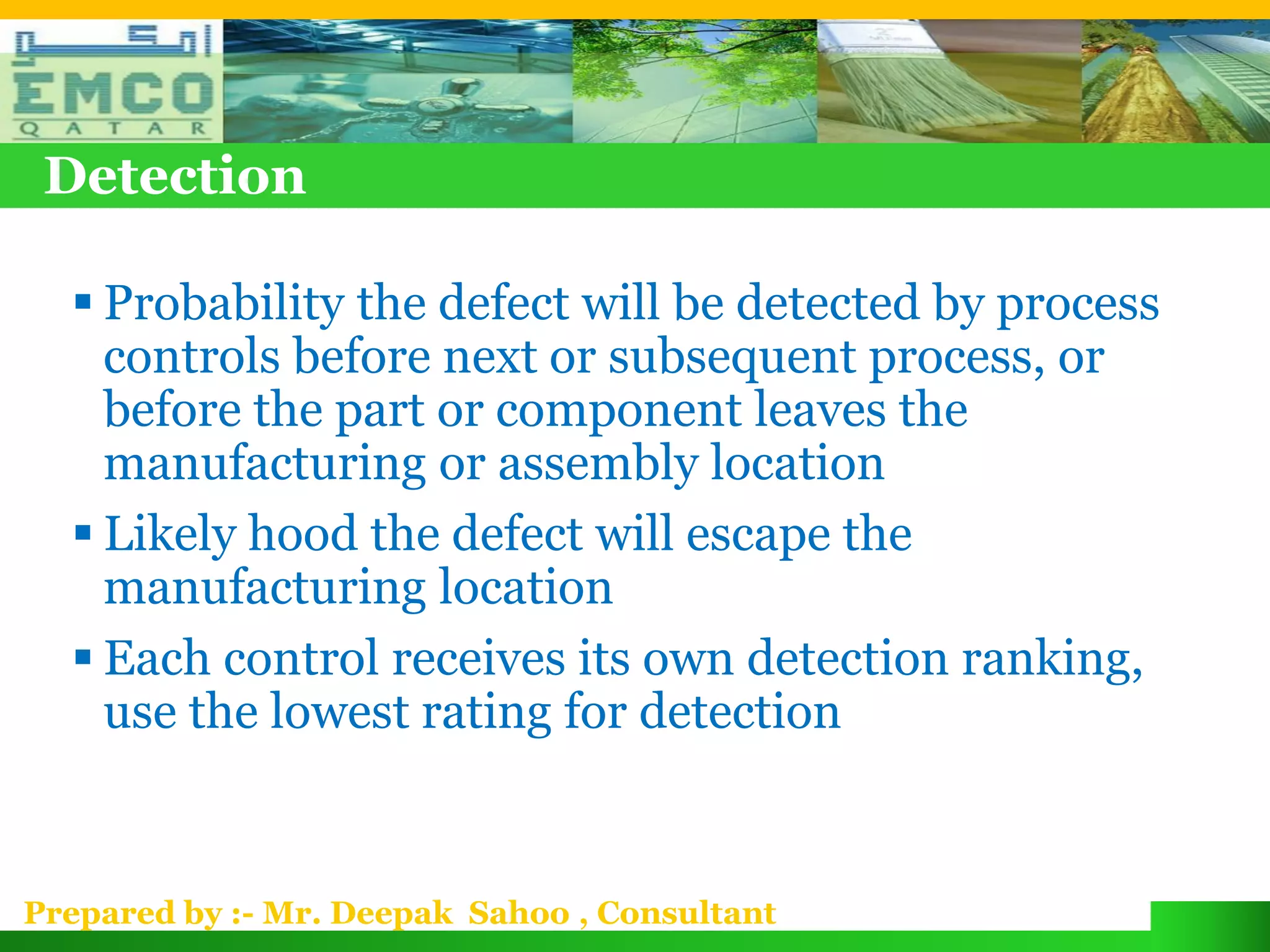 Detection

   Probability the defect will be detected by process
    controls before next or subsequent process, or
    before the part or component leaves the
    manufacturing or assembly location
   Likely hood the defect will escape the
    manufacturing location
   Each control receives its own detection ranking,
    use the lowest rating for detection


Prepared by :- Mr. Deepak Sahoo , Consultant
 