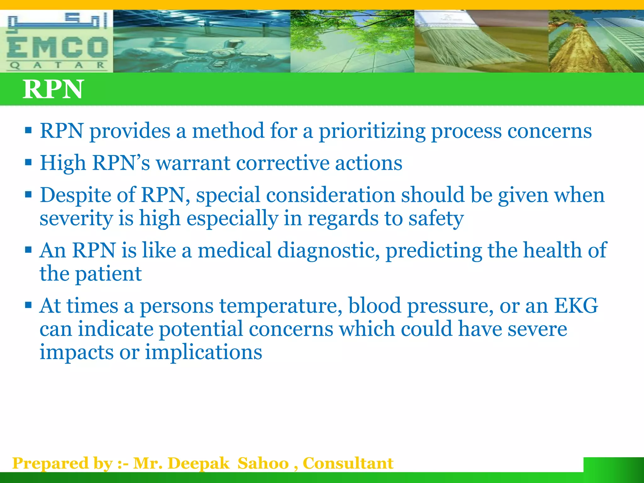 RPN
  RPN provides a method for a prioritizing process concerns
  High RPN’s warrant corrective actions
  Despite of RPN, special consideration should be given when
   severity is high especially in regards to safety
  An RPN is like a medical diagnostic, predicting the health of
   the patient
  At times a persons temperature, blood pressure, or an EKG
   can indicate potential concerns which could have severe
   impacts or implications




Prepared by :- Mr. Deepak Sahoo , Consultant
 