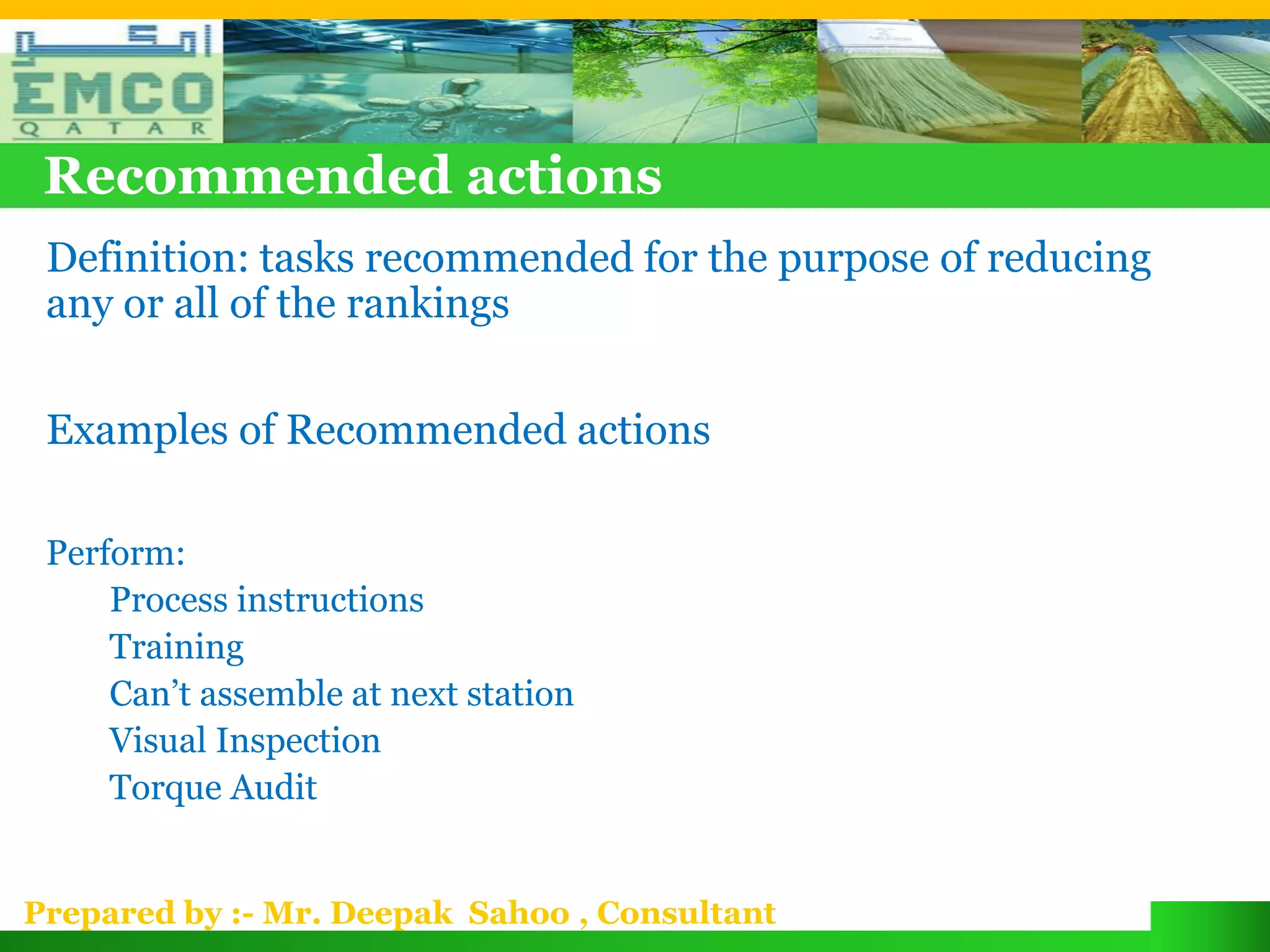 Recommended actions
 Definition: tasks recommended for the purpose of reducing
 any or all of the rankings

 Examples of Recommended actions

 Perform:
     Process instructions
     Training
     Can’t assemble at next station
     Visual Inspection
     Torque Audit


Prepared by :- Mr. Deepak Sahoo , Consultant
 