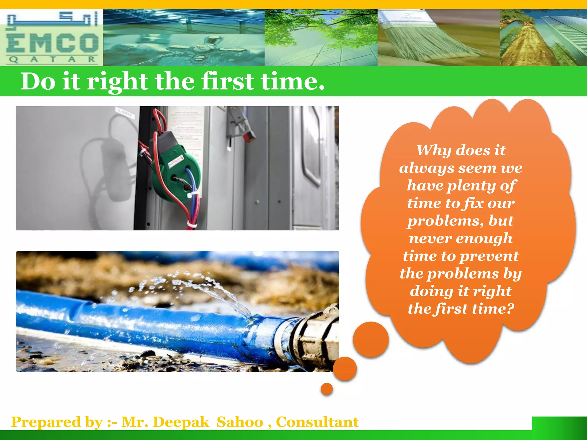 Do it right the first time.

                                                   Why does it
                                               always seem we
                                                 have plenty of
                                                 time to fix our
                                                 problems, but
                                                 never enough
                                                time to prevent
                                               the problems by
                                                 doing it right
                                                 the first time?




Prepared by :- Mr. Deepak Sahoo , Consultant
 