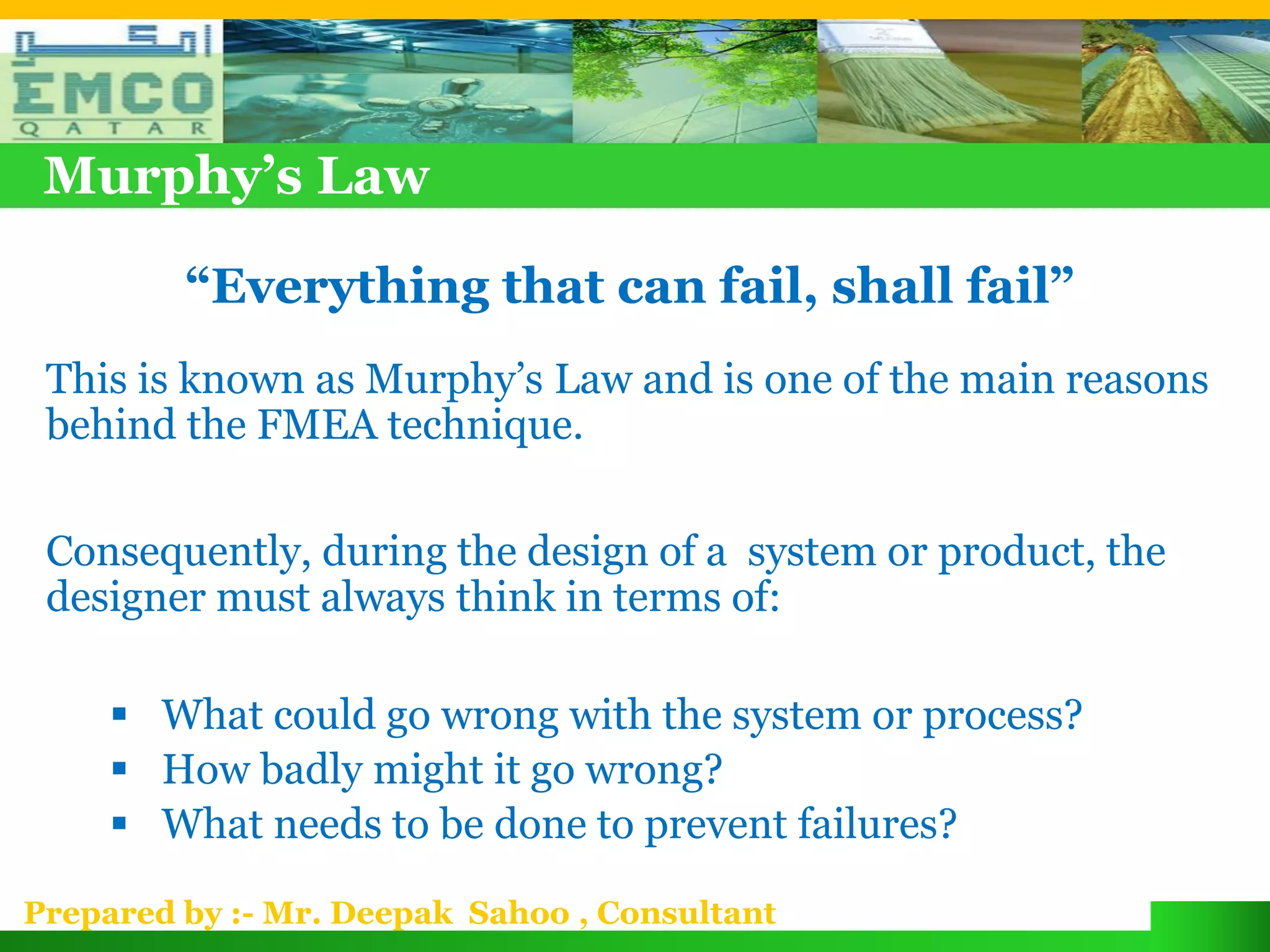 Murphy’s Law

         “Everything that can fail, shall fail”
 This is known as Murphy’s Law and is one of the main reasons
 behind the FMEA technique.

 Consequently, during the design of a system or product, the
 designer must always think in terms of:

      What could go wrong with the system or process?
      How badly might it go wrong?
      What needs to be done to prevent failures?

Prepared by :- Mr. Deepak Sahoo , Consultant
 