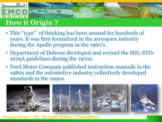 How it Origin ?
 • This “type” of thinking has been around for hundreds of
   years. It was first formalized in the aerospace industry
   during the Apollo program in the 1960’s.
 • Department of Defense developed and revised the MIL-STD-
   1629A guidelines during the 1970s.
 • Ford Motor Company published instruction manuals in the
   1980s and the automotive industry collectively developed
   standards in the 1990s.




Prepared by :- Mr. Deepak Sahoo , Consultant
 