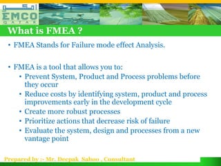 What is FMEA ?
 • FMEA Stands for Failure mode effect Analysis.

 • FMEA is a tool that allows you to:
    • Prevent System, Product and Process problems before
      they occur
    • Reduce costs by identifying system, product and process
      improvements early in the development cycle
    • Create more robust processes
    • Prioritize actions that decrease risk of failure
    • Evaluate the system, design and processes from a new
      vantage point

Prepared by :- Mr. Deepak Sahoo , Consultant
 