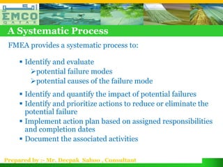 A Systematic Process
 FMEA provides a systematic process to:

      Identify and evaluate
         potential failure modes
         potential causes of the failure mode
      Identify and quantify the impact of potential failures
      Identify and prioritize actions to reduce or eliminate the
       potential failure
      Implement action plan based on assigned responsibilities
       and completion dates
      Document the associated activities

Prepared by :- Mr. Deepak Sahoo , Consultant
 