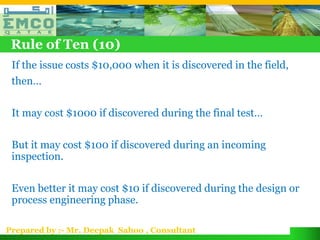 Rule of Ten (10)
 If the issue costs $10,000 when it is discovered in the field,
 then…

 It may cost $1000 if discovered during the final test…

 But it may cost $100 if discovered during an incoming
 inspection.

 Even better it may cost $10 if discovered during the design or
 process engineering phase.

Prepared by :- Mr. Deepak Sahoo , Consultant
 