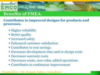 Benefits of FMEA.
 Contributes to improved designs for products and
 processes.
      Higher reliability
      Better quality
      Increased safety
      Enhanced customer satisfaction
      Contributes to cost savings.
      Decreases development time and re-design costs
      Decreases warranty costs
      Decreases waste, non-value added operations
      Contributes to continuous improvement

Prepared by :- Mr. Deepak Sahoo , Consultant
 