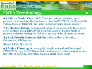 FMEA Terminology                                                          2
 6.) Failure Mode “Controls”: The mechanisms, methods, tests,
 procedures, or controls that we have in place to PREVENT the Cause of the
 Failure Mode or DETECT the Failure Mode or Cause should it occur.
 7.) Detection Rating: A numerical rating of the probability that a given
 set of controls WILL DISCOVER a specific Cause of Failure Mode to
 prevent bad parts leaving the facility or getting to the ultimate customer.
 8.) Risk Priority Number (RPN): Is the product of Severity,
 Occurrence, & Detection.
 Risk= RPN= S x O x D
 9.) Action Planning: A thoroughly thought out and well developed
 FMEA With High Risk Patterns that is not followed with corrective actions
 has little or no value, other than having a chart for an audit



Prepared by :- Mr. Deepak Sahoo , Consultant
 