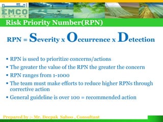 Risk Priority Number(RPN)

 RPN =     Severity x Occurrence x Detection
  RPN is used to prioritize concerns/actions
  The greater the value of the RPN the greater the concern
  RPN ranges from 1-1000
  The team must make efforts to reduce higher RPNs through
   corrective action
  General guideline is over 100 = recommended action


Prepared by :- Mr. Deepak Sahoo , Consultant
 