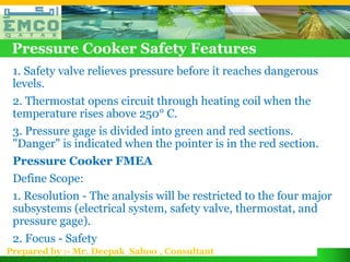 Pressure Cooker Safety Features
 1. Safety valve relieves pressure before it reaches dangerous
 levels.
 2. Thermostat opens circuit through heating coil when the
 temperature rises above 250° C.
 3. Pressure gage is divided into green and red sections.
 "Danger" is indicated when the pointer is in the red section.
 Pressure Cooker FMEA
 Define Scope:
 1. Resolution - The analysis will be restricted to the four major
 subsystems (electrical system, safety valve, thermostat, and
 pressure gage).
 2. Focus - Safety
Prepared by :- Mr. Deepak Sahoo , Consultant
 