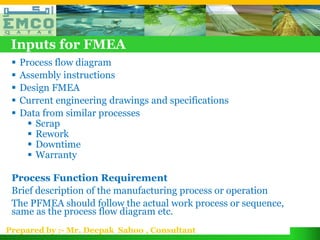 Inputs for FMEA
    Process flow diagram
    Assembly instructions
    Design FMEA
    Current engineering drawings and specifications
    Data from similar processes
        Scrap
        Rework
        Downtime
        Warranty

 Process Function Requirement
 Brief description of the manufacturing process or operation
 The PFMEA should follow the actual work process or sequence,
 same as the process flow diagram etc.
Prepared by :- Mr. Deepak Sahoo , Consultant
 