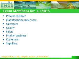 Team Members for a FMEA
  Process engineer
  Manufacturing supervisor
  Operators
  Quality
  Safety
  Product engineer
  Customers
  Suppliers



Prepared by :- Mr. Deepak Sahoo , Consultant
 