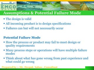 Assumptions & Potential Failure Mode
  The design is valid
  All incoming product is to design specifications
  Failures can but will not necessarily occur

 Potential Failure Mode
  How the process or product may fail to meet design or
   quality requirements
  Many process steps or operations will have multiple failure
   modes
  Think about what has gone wrong from past experience and
   what could go wrong
Prepared by :- Mr. Deepak Sahoo , Consultant
 