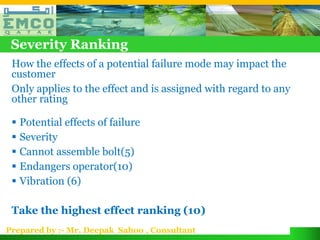 Severity Ranking
 How the effects of a potential failure mode may impact the
 customer
 Only applies to the effect and is assigned with regard to any
 other rating

  Potential effects of failure
  Severity
  Cannot assemble bolt(5)
  Endangers operator(10)
  Vibration (6)

 Take the highest effect ranking (10)
Prepared by :- Mr. Deepak Sahoo , Consultant
 