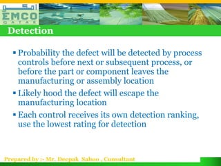 Detection

   Probability the defect will be detected by process
    controls before next or subsequent process, or
    before the part or component leaves the
    manufacturing or assembly location
   Likely hood the defect will escape the
    manufacturing location
   Each control receives its own detection ranking,
    use the lowest rating for detection


Prepared by :- Mr. Deepak Sahoo , Consultant
 