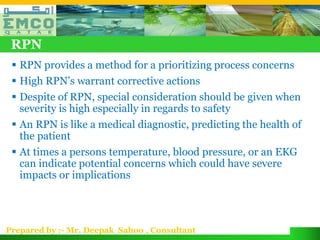 RPN
  RPN provides a method for a prioritizing process concerns
  High RPN’s warrant corrective actions
  Despite of RPN, special consideration should be given when
   severity is high especially in regards to safety
  An RPN is like a medical diagnostic, predicting the health of
   the patient
  At times a persons temperature, blood pressure, or an EKG
   can indicate potential concerns which could have severe
   impacts or implications




Prepared by :- Mr. Deepak Sahoo , Consultant
 