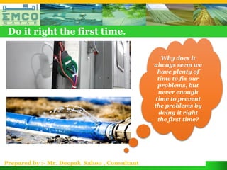 Do it right the first time.

                                                   Why does it
                                               always seem we
                                                 have plenty of
                                                 time to fix our
                                                 problems, but
                                                 never enough
                                                time to prevent
                                               the problems by
                                                 doing it right
                                                 the first time?




Prepared by :- Mr. Deepak Sahoo , Consultant
 